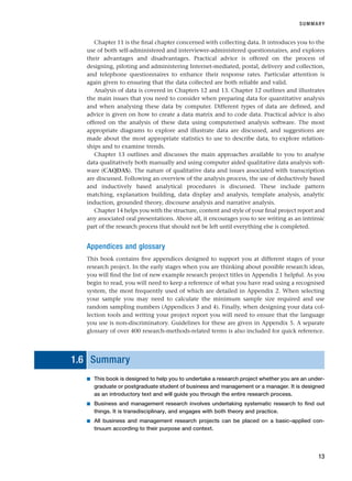 Chapter 11 is the final chapter concerned with collecting data. It introduces you to the
use of both self-administered and interviewer-administered questionnaires, and explores
their advantages and disadvantages. Practical advice is offered on the process of
designing, piloting and administering Internet-mediated, postal, delivery and collection,
and telephone questionnaires to enhance their response rates. Particular attention is
again given to ensuring that the data collected are both reliable and valid.
Analysis of data is covered in Chapters 12 and 13. Chapter 12 outlines and illustrates
the main issues that you need to consider when preparing data for quantitative analysis
and when analysing these data by computer. Different types of data are defined, and
advice is given on how to create a data matrix and to code data. Practical advice is also
offered on the analysis of these data using computerised analysis software. The most
appropriate diagrams to explore and illustrate data are discussed, and suggestions are
made about the most appropriate statistics to use to describe data, to explore relation-
ships and to examine trends.
Chapter 13 outlines and discusses the main approaches available to you to analyse
data qualitatively both manually and using computer aided qualitative data analysis soft-
ware (CAQDAS). The nature of qualitative data and issues associated with transcription
are discussed. Following an overview of the analysis process, the use of deductively based
and inductively based analytical procedures is discussed. These include pattern
matching, explanation building, data display and analysis, template analysis, analytic
induction, grounded theory, discourse analysis and narrative analysis.
Chapter 14 helps you with the structure, content and style of your final project report and
any associated oral presentations. Above all, it encourages you to see writing as an intrinsic
part of the research process that should not be left until everything else is completed.
Appendices and glossary
This book contains five appendices designed to support you at different stages of your
research project. In the early stages when you are thinking about possible research ideas,
you will find the list of new example research project titles in Appendix 1 helpful. As you
begin to read, you will need to keep a reference of what you have read using a recognised
system, the most frequently used of which are detailed in Appendix 2. When selecting
your sample you may need to calculate the minimum sample size required and use
random sampling numbers (Appendices 3 and 4). Finally, when designing your data col-
lection tools and writing your project report you will need to ensure that the language
you use is non-discriminatory. Guidelines for these are given in Appendix 5. A separate
glossary of over 400 research-methods-related terms is also included for quick reference.
1.6 Summary
■ This book is designed to help you to undertake a research project whether you are an under-
graduate or postgraduate student of business and management or a manager. It is designed
as an introductory text and will guide you through the entire research process.
■ Business and management research involves undertaking systematic research to find out
things. It is transdisciplinary, and engages with both theory and practice.
■ All business and management research projects can be placed on a basic–applied con-
tinuum according to their purpose and context.
SUMMARY
13
RESM_C01.QXP 3/30/07 6:27 AM Page 13
 