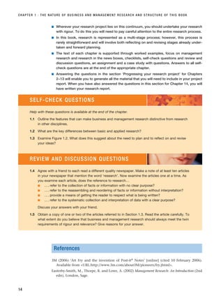 ■ Wherever your research project lies on this continuum, you should undertake your research
with rigour. To do this you will need to pay careful attention to the entire research process.
■ In this book, research is represented as a multi-stage process; however, this process is
rarely straightforward and will involve both reflecting on and revising stages already under-
taken and forward planning.
■ The text of each chapter is supported through worked examples, focus on management
research and research in the news boxes, checklists, self-check questions and review and
discussion questions, an assignment and a case study with questions. Answers to all self-
check questions are at the end of the appropriate chapter.
■ Answering the questions in the section ‘Progressing your research project’ for Chapters
2–13 will enable you to generate all the material that you will need to include in your project
report. When you have also answered the questions in this section for Chapter 14, you will
have written your research report.
CHAPTER 1 · THE NATURE OF BUSINESS AND MANAGEMENT RESEARCH AND STRUCTURE OF THIS BOOK
14
SELF-CHECK QUESTIONS
Help with these questions is available at the end of the chapter.
1.1 Outline the features that can make business and management research distinctive from research
in other disciplines.
1.2 What are the key differences between basic and applied research?
1.3 Examine Figure 1.2. What does this suggest about the need to plan and to reflect on and revise
your ideas?
1.4 Agree with a friend to each read a different quality newspaper. Make a note of at least ten articles
in your newspaper that mention the word ‘research’. Now examine the articles one at a time. As
you examine each article, does the reference to research…
■ . . . refer to the collection of facts or information with no clear purpose?
■ . . . refer to the reassembling and reordering of facts or information without interpretation?
■ . . . provide a means of getting the reader to respect what is being written?
■ . . . refer to the systematic collection and interpretation of data with a clear purpose?
Discuss your answers with your friend.
1.5 Obtain a copy of one or two of the articles referred to in Section 1.3. Read the article carefully. To
what extent do you believe that business and management research should always meet the twin
requirements of rigour and relevance? Give reasons for your answer.
REVIEW AND DISCUSSION QUESTIONS
References
3M (2006) ‘Art Fry and the invention of Post-it® Notes’ [online] (cited 10 February 2006).
Available from URL:http://www.3m.com/about3M/pioneers/fry.jhtml.
Easterby-Smith, M., Thorpe, R. and Lowe, A. (2002) Management Research: An Introduction (2nd
edn), London, Sage.
RESM_C01.QXP 3/30/07 6:27 AM Page 14
 