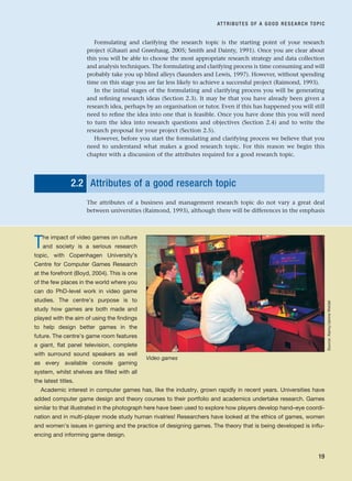 Formulating and clarifying the research topic is the starting point of your research
project (Ghauri and Grønhaug, 2005; Smith and Dainty, 1991). Once you are clear about
this you will be able to choose the most appropriate research strategy and data collection
and analysis techniques. The formulating and clarifying process is time consuming and will
probably take you up blind alleys (Saunders and Lewis, 1997). However, without spending
time on this stage you are far less likely to achieve a successful project (Raimond, 1993).
In the initial stages of the formulating and clarifying process you will be generating
and refining research ideas (Section 2.3). It may be that you have already been given a
research idea, perhaps by an organisation or tutor. Even if this has happened you will still
need to refine the idea into one that is feasible. Once you have done this you will need
to turn the idea into research questions and objectives (Section 2.4) and to write the
research proposal for your project (Section 2.5).
However, before you start the formulating and clarifying process we believe that you
need to understand what makes a good research topic. For this reason we begin this
chapter with a discussion of the attributes required for a good research topic.
2.2 Attributes of a good research topic
The attributes of a business and management research topic do not vary a great deal
between universities (Raimond, 1993), although there will be differences in the emphasis
ATTRIBUTES OF A GOOD RESEARCH TOPIC
19
The impact of video games on culture
and society is a serious research
topic, with Copenhagen University’s
Centre for Computer Games Research
at the forefront (Boyd, 2004). This is one
of the few places in the world where you
can do PhD-level work in video game
studies. The centre’s purpose is to
study how games are both made and
played with the aim of using the findings
to help design better games in the
future. The centre’s game room features
a giant, flat panel television, complete
with surround sound speakers as well
as every available console gaming
system, whilst shelves are filled with all
the latest titles.
Academic interest in computer games has, like the industry, grown rapidly in recent years. Universities have
added computer game design and theory courses to their portfolio and academics undertake research. Games
similar to that illustrated in the photograph here have been used to explore how players develop hand–eye coordi-
nation and in multi-player mode study human rivalries! Researchers have looked at the ethics of games, women
and women’s issues in gaming and the practice of designing games. The theory that is being developed is influ-
encing and informing game design.
Video games
Source:
Alamy/Janine
Weidel
RESM_C02.QXP 3/31/07 7:08 AM Page 19
 