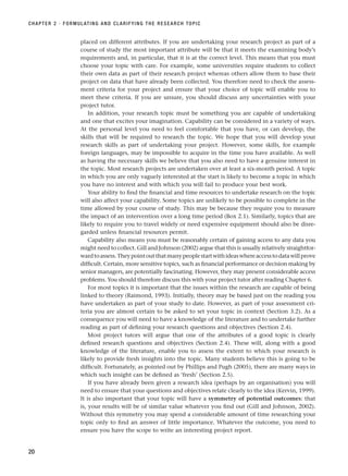 placed on different attributes. If you are undertaking your research project as part of a
course of study the most important attribute will be that it meets the examining body’s
requirements and, in particular, that it is at the correct level. This means that you must
choose your topic with care. For example, some universities require students to collect
their own data as part of their research project whereas others allow them to base their
project on data that have already been collected. You therefore need to check the assess-
ment criteria for your project and ensure that your choice of topic will enable you to
meet these criteria. If you are unsure, you should discuss any uncertainties with your
project tutor.
In addition, your research topic must be something you are capable of undertaking
and one that excites your imagination. Capability can be considered in a variety of ways.
At the personal level you need to feel comfortable that you have, or can develop, the
skills that will be required to research the topic. We hope that you will develop your
research skills as part of undertaking your project. However, some skills, for example
foreign languages, may be impossible to acquire in the time you have available. As well
as having the necessary skills we believe that you also need to have a genuine interest in
the topic. Most research projects are undertaken over at least a six-month period. A topic
in which you are only vaguely interested at the start is likely to become a topic in which
you have no interest and with which you will fail to produce your best work.
Your ability to find the financial and time resources to undertake research on the topic
will also affect your capability. Some topics are unlikely to be possible to complete in the
time allowed by your course of study. This may be because they require you to measure
the impact of an intervention over a long time period (Box 2.1). Similarly, topics that are
likely to require you to travel widely or need expensive equipment should also be disre-
garded unless financial resources permit.
Capability also means you must be reasonably certain of gaining access to any data you
might need to collect. Gill and Johnson (2002) argue that this is usually relatively straightfor-
wardtoassess.Theypointoutthatmanypeoplestartwithideaswhereaccesstodatawillprove
difficult. Certain, more sensitive topics, such as financial performance or decision making by
senior managers, are potentially fascinating. However, they may present considerable access
problems. You should therefore discuss this with your project tutor after reading Chapter 6.
For most topics it is important that the issues within the research are capable of being
linked to theory (Raimond, 1993). Initially, theory may be based just on the reading you
have undertaken as part of your study to date. However, as part of your assessment cri-
teria you are almost certain to be asked to set your topic in context (Section 3.2). As a
consequence you will need to have a knowledge of the literature and to undertake further
reading as part of defining your research questions and objectives (Section 2.4).
Most project tutors will argue that one of the attributes of a good topic is clearly
defined research questions and objectives (Section 2.4). These will, along with a good
knowledge of the literature, enable you to assess the extent to which your research is
likely to provide fresh insights into the topic. Many students believe this is going to be
difficult. Fortunately, as pointed out by Phillips and Pugh (2005), there are many ways in
which such insight can be defined as ‘fresh’ (Section 2.5).
If you have already been given a research idea (perhaps by an organisation) you will
need to ensure that your questions and objectives relate clearly to the idea (Kervin, 1999).
It is also important that your topic will have a symmetry of potential outcomes: that
is, your results will be of similar value whatever you find out (Gill and Johnson, 2002).
Without this symmetry you may spend a considerable amount of time researching your
topic only to find an answer of little importance. Whatever the outcome, you need to
ensure you have the scope to write an interesting project report.
CHAPTER 2 · FORMULATING AND CLARIFYING THE RESEARCH TOPIC
20
RESM_C02.QXP 3/31/07 7:08 AM Page 20
 