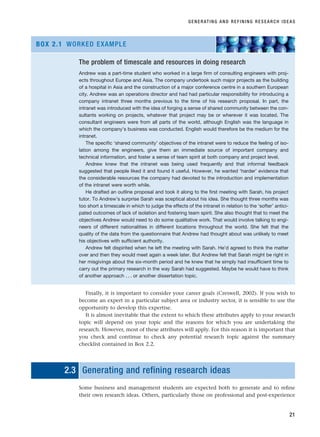 Finally, it is important to consider your career goals (Creswell, 2002). If you wish to
become an expert in a particular subject area or industry sector, it is sensible to use the
opportunity to develop this expertise.
It is almost inevitable that the extent to which these attributes apply to your research
topic will depend on your topic and the reasons for which you are undertaking the
research. However, most of these attributes will apply. For this reason it is important that
you check and continue to check any potential research topic against the summary
checklist contained in Box 2.2.
2.3 Generating and refining research ideas
Some business and management students are expected both to generate and to refine
their own research ideas. Others, particularly those on professional and post-experience
GENERATING AND REFINING RESEARCH IDEAS
21
The problem of timescale and resources in doing research
Andrew was a part-time student who worked in a large firm of consulting engineers with proj-
ects throughout Europe and Asia. The company undertook such major projects as the building
of a hospital in Asia and the construction of a major conference centre in a southern European
city. Andrew was an operations director and had had particular responsibility for introducing a
company intranet three months previous to the time of his research proposal. In part, the
intranet was introduced with the idea of forging a sense of shared community between the con-
sultants working on projects, whatever that project may be or wherever it was located. The
consultant engineers were from all parts of the world, although English was the language in
which the company’s business was conducted. English would therefore be the medium for the
intranet.
The specific ‘shared community’ objectives of the intranet were to reduce the feeling of iso-
lation among the engineers, give them an immediate source of important company and
technical information, and foster a sense of team spirit at both company and project level.
Andrew knew that the intranet was being used frequently and that informal feedback
suggested that people liked it and found it useful. However, he wanted ‘harder’ evidence that
the considerable resources the company had devoted to the introduction and implementation
of the intranet were worth while.
He drafted an outline proposal and took it along to the first meeting with Sarah, his project
tutor. To Andrew’s surprise Sarah was sceptical about his idea. She thought three months was
too short a timescale in which to judge the effects of the intranet in relation to the ‘softer’ antici-
pated outcomes of lack of isolation and fostering team spirit. She also thought that to meet the
objectives Andrew would need to do some qualitative work. That would involve talking to engi-
neers of different nationalities in different locations throughout the world. She felt that the
quality of the data from the questionnaire that Andrew had thought about was unlikely to meet
his objectives with sufficient authority.
Andrew felt dispirited when he left the meeting with Sarah. He’d agreed to think the matter
over and then they would meet again a week later. But Andrew felt that Sarah might be right in
her misgivings about the six-month period and he knew that he simply had insufficient time to
carry out the primary research in the way Sarah had suggested. Maybe he would have to think
of another approach . . . or another dissertation topic.
BOX 2.1 WORKED EXAMPLE
RESM_C02.QXP 3/31/07 7:08 AM Page 21
 