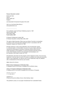 Pearson Education Limited
Edinburgh Gate
Harlow
Essex CM20 2JE
England
and Associated Companies throughout the world
Visit us on the World Wide Web at:
www.pearsoned.co.uk
____________________
First published under the Pitman Publishing imprint in 1997
Second edition 2000
Third edition 2003
Fourth edition 2007
© Pearson Professional Limited 1997
© Pearson Education Limited 2000, 2003, 2007
The rights of Mark Saunders, Philip Lewis and Adrian Thornhill to be identified
as authors of this work have been asserted by them in accordance with the
Copyright, Designs and Patents Act 1988.
All rights reserved; no part of this publication may be reproduced, stored
in a retrieval system, or transmitted in any form or by any means, electronic,
mechanical, photocopying, recording or otherwise without either the prior
written permission of the publisher or a licence permitting restricted copying
in the United Kingdom issued by the Copyright Licensing Agency Ltd,
90 Tottenham Court Road, London W1T 4LP.
All trademarks used herein are the property of their respective owners. The use of any
trademark in this text does not vest in the author or publisher any trademark ownership
rights in such trademarks, nor does the use of such trademarks imply any affiliation
with or endorsement of this book by such owners.
ISBN: 978-0-273-70148-4
British Library Cataloguing-in-Publication Data
A catalogue record for this book is available from the British Library
Library of Congress Cataloging-in-Publication Data
A catalog record for this book is available from the Library of Congress
10 9 8 7 6 5 4 3
11 10 09 08 07
Typeset by 3
Printed and bound by Mateu Cromo, Artes Graficas, Spain
The publisher’s policy is to use paper manufactured from sustainable forests.
RESM_A01.QXP 9/29/07 9:29 AM Page iv
 