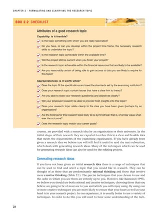courses, are provided with a research idea by an organisation or their university. In the
initial stages of their research they are expected to refine this to a clear and feasible idea
that meets the requirements of the examining organisation. If you have already been
given a research idea we believe you will still find it useful to read the next subsection,
which deals with generating research ideas. Many of the techniques which can be used
for generating research ideas can also be used for the refining process.
Generating research ideas
If you have not been given an initial research idea there is a range of techniques that
can be used to find and select a topic that you would like to research. They can be
thought of as those that are predominantly rational thinking and those that involve
more creative thinking (Table 2.1). The precise techniques that you choose to use and
the order in which you use them are entirely up to you. However, like Raimond (1993),
we believe you should use both rational and creative techniques, choosing those that you
believe are going to be of most use to you and which you will enjoy using. By using one
or more creative techniques you are more likely to ensure that your heart as well as your
head is in your research project. In our experience, it is usually better to use a variety of
techniques. In order to do this you will need to have some understanding of the tech-
CHAPTER 2 · FORMULATING AND CLARIFYING THE RESEARCH TOPIC
22
Attributes of a good research topic
Capability: is it feasible?
Is the topic something with which you are really fascinated?
Do you have, or can you develop within the project time frame, the necessary research
skills to undertake the topic?
Is the research topic achievable within the available time?
Will the project still be current when you finish your project?
Is the research topic achievable within the financial resources that are likely to be available?
Are you reasonably certain of being able to gain access to data you are likely to require for
this topic?
Appropriateness: is it worth while?
Does the topic fit the specifications and meet the standards set by the examining institution?
Does your research topic contain issues that have a clear link to theory?
Are you able to state your research question(s) and objectives clearly?
Will your proposed research be able to provide fresh insights into this topic?
Does your research topic relate clearly to the idea you have been given (perhaps by an
organisation)?
Are the findings for this research topic likely to be symmetrical: that is, of similar value what-
ever the outcome?
Does the research topic match your career goals?
✔
✔
✔
✔
✔
✔
✔
✔
✔
✔
✔
✔
✔
BOX 2.2 CHECKLIST
RESM_C02.QXP 3/31/07 7:08 AM Page 22
 