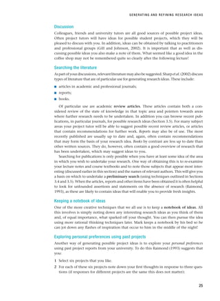 Discussion
Colleagues, friends and university tutors are all good sources of possible project ideas.
Often project tutors will have ideas for possible student projects, which they will be
pleased to discuss with you. In addition, ideas can be obtained by talking to practitioners
and professional groups (Gill and Johnson, 2002). It is important that as well as dis-
cussing possible ideas you also make a note of them. What seemed like a good idea in the
coffee shop may not be remembered quite so clearly after the following lecture!
Searching the literature
Aspartofyourdiscussions,relevantliteraturemayalsobesuggested.Sharpetal.(2002)discuss
types of literature that are of particular use for generating research ideas. These include:
■ articles in academic and professional journals;
■ reports;
■ books.
Of particular use are academic review articles. These articles contain both a con-
sidered review of the state of knowledge in that topic area and pointers towards areas
where further research needs to be undertaken. In addition you can browse recent pub-
lications, in particular journals, for possible research ideas (Section 3.5). For many subject
areas your project tutor will be able to suggest possible recent review articles, or articles
that contain recommendations for further work. Reports may also be of use. The most
recently published are usually up to date and, again, often contain recommendations
that may form the basis of your research idea. Books by contrast are less up to date than
other written sources. They do, however, often contain a good overview of research that
has been undertaken, which may suggest ideas to you.
Searching for publications is only possible when you have at least some idea of the area
in which you wish to undertake your research. One way of obtaining this is to re-examine
your lecture notes and course textbooks and to note those subjects that appear most inter-
esting (discussed earlier in this section) and the names of relevant authors. This will give you
a basis on which to undertake a preliminary search (using techniques outlined in Sections
3.4 and 3.5). When the articles, reports and other items have been obtained it is often helpful
to look for unfounded assertions and statements on the absence of research (Raimond,
1993), as these are likely to contain ideas that will enable you to provide fresh insights.
Keeping a notebook of ideas
One of the more creative techniques that we all use is to keep a notebook of ideas. All
this involves is simply noting down any interesting research ideas as you think of them
and, of equal importance, what sparked off your thought. You can then pursue the idea
using more rational thinking techniques later. Mark keeps a notebook by his bed so he
can jot down any flashes of inspiration that occur to him in the middle of the night!
Exploring personal preferences using past projects
Another way of generating possible project ideas is to explore your personal preferences
using past project reports from your university. To do this Raimond (1993) suggests that
you:
1 Select six projects that you like.
2 For each of these six projects note down your first thoughts in response to three ques-
tions (if responses for different projects are the same this does not matter):
GENERATING AND REFINING RESEARCH IDEAS
25
RESM_C02.QXP 3/31/07 7:08 AM Page 25
 