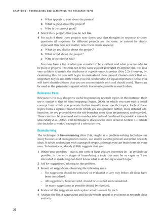 a What appeals to you about the project?
b What is good about the project?
c Why is the project good?
3 Select three projects that you do not like.
4 For each of these three projects note down your first thoughts in response to three
questions (if responses for different projects are the same, or cannot be clearly
expressed, this does not matter; note them down anyway):
a What do you dislike about the project?
b What is bad about the project?
c Why is the project bad?
You now have a list of what you consider to be excellent and what you consider to
be poor in projects. This will not be the same as a list generated by anyone else. It is also
very unlikely to match the attributes of a good research project (Box 2.2). However, by
examining this list you will begin to understand those project characteristics that are
important to you and with which you feel comfortable. Of equal importance is that you
will have identified those that you are uncomfortable with and should avoid. These can
be used as the parameters against which to evaluate possible research ideas.
Relevance trees
Relevance trees may also prove useful in generating research topics. In this instance, their
use is similar to that of mind mapping (Buzan, 2006), in which you start with a broad
concept from which you generate further (usually more specific) topics. Each of these
topics forms a separate branch from which you can generate further, more detailed sub-
branches. As you proceed down the sub-branches more ideas are generated and recorded.
These can then be examined and a number selected and combined to provide a research
idea (Sharp et al., 2002). This technique is discussed in more detail in Section 3.4, which
also includes a worked example of a relevance tree.
Brainstorming
The technique of brainstorming (Box 2.4), taught as a problem-solving technique on
many business and management courses, can also be used to generate and refine research
ideas. It is best undertaken with a group of people, although you can brainstorm on your
own. To brainstorm, Moody (1988) suggests that you:
1 Define your problem – that is, the sorts of ideas you are interested in – as precisely as
possible. In the early stages of formulating a topic this may be as vague as ‘I am
interested in marketing but don’t know what to do for my research topic.’
2 Ask for suggestions, relating to the problem.
3 Record all suggestions, observing the following rules:
– No suggestion should be criticised or evaluated in any way before all ideas have
been considered.
– All suggestions, however wild, should be recorded and considered.
– As many suggestions as possible should be recorded.
4 Review all the suggestions and explore what is meant by each.
5 Analyse the list of suggestions and decide which appeal to you most as research ideas
and why.
CHAPTER 2 · FORMULATING AND CLARIFYING THE RESEARCH TOPIC
26
RESM_C02.QXP 3/31/07 7:08 AM Page 26
 