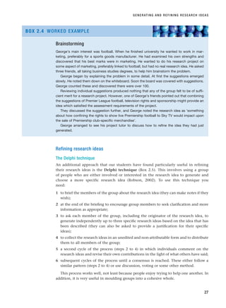 Refining research ideas
The Delphi technique
An additional approach that our students have found particularly useful in refining
their research ideas is the Delphi technique (Box 2.5). This involves using a group
of people who are either involved or interested in the research idea to generate and
choose a more specific research idea (Robson, 2002). To use this technique you
need:
1 to brief the members of the group about the research idea (they can make notes if they
wish);
2 at the end of the briefing to encourage group members to seek clarification and more
information as appropriate;
3 to ask each member of the group, including the originator of the research idea, to
generate independently up to three specific research ideas based on the idea that has
been described (they can also be asked to provide a justification for their specific
ideas);
4 to collect the research ideas in an unedited and non-attributable form and to distribute
them to all members of the group;
5 a second cycle of the process (steps 2 to 4) in which individuals comment on the
research ideas and revise their own contributions in the light of what others have said;
6 subsequent cycles of the process until a consensus is reached. These either follow a
similar pattern (steps 2 to 4) or use discussion, voting or some other method.
This process works well, not least because people enjoy trying to help one another. In
addition, it is very useful in moulding groups into a cohesive whole.
GENERATING AND REFINING RESEARCH IDEAS
27
Brainstorming
George’s main interest was football. When he finished university he wanted to work in mar-
keting, preferably for a sports goods manufacturer. He had examined his own strengths and
discovered that his best marks were in marketing. He wanted to do his research project on
some aspect of marketing, preferably linked to football, but had no real research idea. He asked
three friends, all taking business studies degrees, to help him brainstorm the problem.
George began by explaining the problem in some detail. At first the suggestions emerged
slowly. He noted them down on the whiteboard. Soon the board was covered with suggestions.
George counted these and discovered there were over 100.
Reviewing individual suggestions produced nothing that any of the group felt to be of suffi-
cient merit for a research project. However, one of George’s friends pointed out that combining
the suggestions of Premier League football, television rights and sponsorship might provide an
idea which satisfied the assessment requirements of the project.
They discussed the suggestion further, and George noted the research idea as ‘something
about how confining the rights to show live Premiership football to Sky TV would impact upon
the sale of Premiership club-specific merchandise’.
George arranged to see his project tutor to discuss how to refine the idea they had just
generated.
BOX 2.4 WORKED EXAMPLE
RESM_C02.QXP 3/31/07 7:08 AM Page 27
 