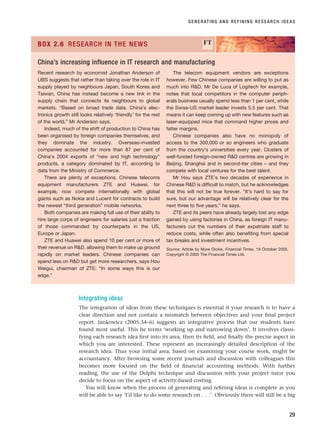 Integrating ideas
The integration of ideas from these techniques is essential if your research is to have a
clear direction and not contain a mismatch between objectives and your final project
report. Jankowicz (2005:34–6) suggests an integrative process that our students have
found most useful. This he terms ‘working up and narrowing down’. It involves classi-
fying each research idea first into its area, then its field, and finally the precise aspect in
which you are interested. These represent an increasingly detailed description of the
research idea. Thus your initial area, based on examining your course work, might be
accountancy. After browsing some recent journals and discussion with colleagues this
becomes more focused on the field of financial accounting methods. With further
reading, the use of the Delphi technique and discussion with your project tutor you
decide to focus on the aspect of activity-based costing.
You will know when the process of generating and refining ideas is complete as you
will be able to say ‘I’d like to do some research on . . .’. Obviously there will still be a big
GENERATING AND REFINING RESEARCH IDEAS
29
Recent research by economist Jonathan Anderson of
UBS suggests that rather than taking over the role in IT
supply played by neighbours Japan, South Korea and
Taiwan, China has instead become a new link in the
supply chain that connects its neighbours to global
markets. “Based on broad trade data, China’s elec-
tronics growth still looks relatively ‘friendly’ for the rest
of the world,” Mr Anderson says.
Indeed, much of the shift of production to China has
been organised by foreign companies themselves, and
they dominate the industry. Overseas-invested
companies accounted for more than 87 per cent of
China’s 2004 exports of “new and high technology”
products, a category dominated by IT, according to
data from the Ministry of Commerce.
There are plenty of exceptions. Chinese telecoms
equipment manufacturers ZTE and Huawei, for
example, now compete internationally with global
giants such as Nokia and Lucent for contracts to build
the newest “third generation” mobile networks.
Both companies are making full use of their ability to
hire large corps of engineers for salaries just a fraction
of those commanded by counterparts in the US,
Europe or Japan.
ZTE and Huawei also spend 10 per cent or more of
their revenue on RD, allowing them to make up ground
rapidly on market leaders. Chinese companies can
spend less on RD but get more researchers, says Hou
Weigui, chairman of ZTE: “In some ways this is our
edge.”
The telecom equipment vendors are exceptions
however. Few Chinese companies are willing to put as
much into RD. Mr De Luca of Logitech for example,
notes that local competitors in the computer periph-
erals business usually spend less than 1 per cent, while
the Swiss-US market leader invests 5.5 per cent. That
means it can keep coming up with new features such as
laser-equipped mice that command higher prices and
fatter margins.
Chinese companies also have no monopoly of
access to the 300,000 or so engineers who graduate
from the country’s universities every year. Clusters of
well-funded foreign-owned RD centres are growing in
Beijing, Shanghai and in second-tier cities – and they
compete with local ventures for the best talent.
Mr Hou says ZTE’s two decades of experience in
Chinese RD is difficult to match, but he acknowledges
that this will not be true forever. “It’s hard to say for
sure, but our advantage will be relatively clear for the
next three to five years,” he says.
ZTE and its peers have already largely lost any edge
gained by using factories in China, as foreign IT manu-
facturers cut the numbers of their expatriate staff to
reduce costs, while often also benefiting from special
tax breaks and investment incentives.
Source: Article by Mure Dickie, Financial Times, 19 October 2005.
Copyright © 2005 The Financial Times Ltd.
BOX 2.6 RESEARCH IN THE NEWS FT
China’s increasing influence in IT research and manufacturing
RESM_C02.QXP 3/31/07 7:08 AM Page 29
 