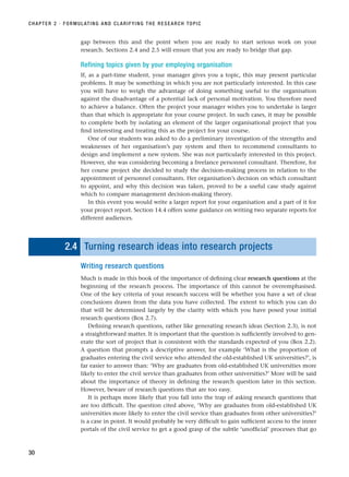 gap between this and the point when you are ready to start serious work on your
research. Sections 2.4 and 2.5 will ensure that you are ready to bridge that gap.
Refining topics given by your employing organisation
If, as a part-time student, your manager gives you a topic, this may present particular
problems. It may be something in which you are not particularly interested. In this case
you will have to weigh the advantage of doing something useful to the organisation
against the disadvantage of a potential lack of personal motivation. You therefore need
to achieve a balance. Often the project your manager wishes you to undertake is larger
than that which is appropriate for your course project. In such cases, it may be possible
to complete both by isolating an element of the larger organisational project that you
find interesting and treating this as the project for your course.
One of our students was asked to do a preliminary investigation of the strengths and
weaknesses of her organisation’s pay system and then to recommend consultants to
design and implement a new system. She was not particularly interested in this project.
However, she was considering becoming a freelance personnel consultant. Therefore, for
her course project she decided to study the decision-making process in relation to the
appointment of personnel consultants. Her organisation’s decision on which consultant
to appoint, and why this decision was taken, proved to be a useful case study against
which to compare management decision-making theory.
In this event you would write a larger report for your organisation and a part of it for
your project report. Section 14.4 offers some guidance on writing two separate reports for
different audiences.
2.4 Turning research ideas into research projects
Writing research questions
Much is made in this book of the importance of defining clear research questions at the
beginning of the research process. The importance of this cannot be overemphasised.
One of the key criteria of your research success will be whether you have a set of clear
conclusions drawn from the data you have collected. The extent to which you can do
that will be determined largely by the clarity with which you have posed your initial
research questions (Box 2.7).
Defining research questions, rather like generating research ideas (Section 2.3), is not
a straightforward matter. It is important that the question is sufficiently involved to gen-
erate the sort of project that is consistent with the standards expected of you (Box 2.2).
A question that prompts a descriptive answer, for example ‘What is the proportion of
graduates entering the civil service who attended the old-established UK universities?’, is
far easier to answer than: ‘Why are graduates from old-established UK universities more
likely to enter the civil service than graduates from other universities?’ More will be said
about the importance of theory in defining the research question later in this section.
However, beware of research questions that are too easy.
It is perhaps more likely that you fall into the trap of asking research questions that
are too difficult. The question cited above, ‘Why are graduates from old-established UK
universities more likely to enter the civil service than graduates from other universities?’
is a case in point. It would probably be very difficult to gain sufficient access to the inner
portals of the civil service to get a good grasp of the subtle ‘unofficial’ processes that go
CHAPTER 2 · FORMULATING AND CLARIFYING THE RESEARCH TOPIC
30
RESM_C02.QXP 3/31/07 7:08 AM Page 30
 