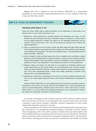 Theory (Box 2.8) is defined by Gill and Johnson (2002:229) as ‘a formulation
regarding the cause and effect relationships between two or more variables, which may
or may not have been tested’.
CHAPTER 2 · FORMULATING AND CLARIFYING THE RESEARCH TOPIC
34
Clarifying what theory is not
Sutton and Staw (1995) make a useful contribution to the clarification of what theory is by
defining what it is not. In their view theory is not:
1 References. Listing references to existing theories and mentioning the names of such
theories may look impressive. But what is required if a piece of writing is to ‘contain theory’
is that a logical argument to explain the reasons for the described phenomena must be
included. The key word here is ‘why’: why did the things you describe occur? What is the
logical explanation?
2 Data. In a similar point to the one above, Sutton and Staw argue that data merely describe
which empirical patterns were observed: theory explains why these patterns were observed
or are expected to be observed. ‘The data do not generate theory – only researchers do that’
(Sutton and Staw, 1995:372).
3 Lists of variables. Sutton and Staw argue that a list of variables which constitutes a logical
attempt to cover the determinants of a given process or outcome do not comprise a theory.
Simply listing variables which may predict an outcome is insufficient: what is required for the
presence of theory is an explanation of why predictors are likely to be strong predictors.
4 Diagrams. Boxes and arrows can add order to a conception by illustrating patterns and
causal relationships but they rarely explain why the relationships have occurred. Indeed,
Sutton and Staw (1995:374) note that ‘a clearly written argument should preclude the inclu-
sion of the most complicated figures – those more closely resembling a complex wiring
diagram than a comprehensible theory’.
5 Hypotheses or predictions. Hypotheses can be part of a sound conceptual argument. But
they do not contain logical arguments about why empirical relationships are expected to
occur.
Sutton and Staw (1995:375) sum up by stating that ‘theory is about the connections between
phenomena, a story about why events, structure and thoughts occur. Theory emphasises the
nature of causal relationships, identifying what comes first as well as the timing of events.
Strong theory, in our view, delves into underlying processes so as to understand the system-
atic reasons for a particular occurrence or nonoccurrence’.
BOX 2.8 FOCUS ON MANAGEMENT RESEARCH
In a similar contribution to that of Sutton and Staw (1995), Whetten (1989) contends
that if the presence of theory is to be guaranteed, the researcher must ensure that what
is passing as good theory includes a plausible, coherent explanation for why certain
relationships should be expected in our data.
There is probably no word that is more misused and misunderstood in education than
the word ‘theory’. It is thought that material included in textbooks is ‘theory’ whereas
what is happening in the ‘real world’ is practice. Students who saw earlier drafts of this
book remarked that they were pleased that the book was not too ‘theoretical’. What they
meant was that the book concentrated on giving lots of practical advice. Yet the book is
full of theory. Advising you to carry out research in a particular way (variable A) is based
RESM_C02.QXP 3/31/07 7:08 AM Page 34
 