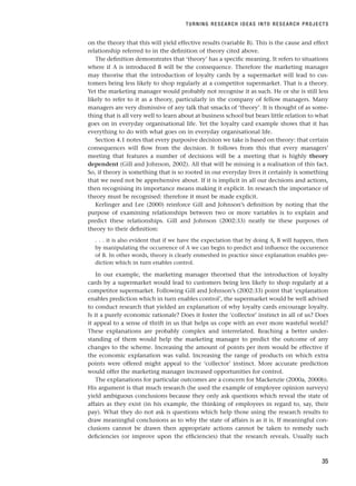 on the theory that this will yield effective results (variable B). This is the cause and effect
relationship referred to in the definition of theory cited above.
The definition demonstrates that ‘theory’ has a specific meaning. It refers to situations
where if A is introduced B will be the consequence. Therefore the marketing manager
may theorise that the introduction of loyalty cards by a supermarket will lead to cus-
tomers being less likely to shop regularly at a competitor supermarket. That is a theory.
Yet the marketing manager would probably not recognise it as such. He or she is still less
likely to refer to it as a theory, particularly in the company of fellow managers. Many
managers are very dismissive of any talk that smacks of ‘theory’. It is thought of as some-
thing that is all very well to learn about at business school but bears little relation to what
goes on in everyday organisational life. Yet the loyalty card example shows that it has
everything to do with what goes on in everyday organisational life.
Section 4.1 notes that every purposive decision we take is based on theory: that certain
consequences will flow from the decision. It follows from this that every managers’
meeting that features a number of decisions will be a meeting that is highly theory
dependent (Gill and Johnson, 2002). All that will be missing is a realisation of this fact.
So, if theory is something that is so rooted in our everyday lives it certainly is something
that we need not be apprehensive about. If it is implicit in all our decisions and actions,
then recognising its importance means making it explicit. In research the importance of
theory must be recognised: therefore it must be made explicit.
Kerlinger and Lee (2000) reinforce Gill and Johnson’s definition by noting that the
purpose of examining relationships between two or more variables is to explain and
predict these relationships. Gill and Johnson (2002:33) neatly tie these purposes of
theory to their definition:
. . . it is also evident that if we have the expectation that by doing A, B will happen, then
by manipulating the occurrence of A we can begin to predict and influence the occurrence
of B. In other words, theory is clearly enmeshed in practice since explanation enables pre-
diction which in turn enables control.
In our example, the marketing manager theorised that the introduction of loyalty
cards by a supermarket would lead to customers being less likely to shop regularly at a
competitor supermarket. Following Gill and Johnson’s (2002:33) point that ‘explanation
enables prediction which in turn enables control’, the supermarket would be well advised
to conduct research that yielded an explanation of why loyalty cards encourage loyalty.
Is it a purely economic rationale? Does it foster the ‘collector’ instinct in all of us? Does
it appeal to a sense of thrift in us that helps us cope with an ever more wasteful world?
These explanations are probably complex and interrelated. Reaching a better under-
standing of them would help the marketing manager to predict the outcome of any
changes to the scheme. Increasing the amount of points per item would be effective if
the economic explanation was valid. Increasing the range of products on which extra
points were offered might appeal to the ‘collector’ instinct. More accurate prediction
would offer the marketing manager increased opportunities for control.
The explanations for particular outcomes are a concern for Mackenzie (2000a, 2000b).
His argument is that much research (he used the example of employee opinion surveys)
yield ambiguous conclusions because they only ask questions which reveal the state of
affairs as they exist (in his example, the thinking of employees in regard to, say, their
pay). What they do not ask is questions which help those using the research results to
draw meaningful conclusions as to why the state of affairs is as it is. If meaningful con-
clusions cannot be drawn then appropriate actions cannot be taken to remedy such
deficiencies (or improve upon the efficiencies) that the research reveals. Usually such
TURNING RESEARCH IDEAS INTO RESEARCH PROJECTS
35
RESM_C02.QXP 3/31/07 7:08 AM Page 35
 