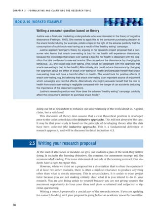 CHAPTER 2 · FORMULATING AND CLARIFYING THE RESEARCH TOPIC
38
Writing a research question based on theory
Justine was a final-year marketing undergraduate who was interested in the theory of cognitive
dissonance (Festinger, 1957). She wanted to apply this to the consumer purchasing decision in
the snack foods industry (for example, potato crisps) in the light of the adverse publicity that the
consumption of such foods was having as a result of the ‘healthy eating’ campaign.
Justine applied Festinger’s theory by arguing in her research project proposal that a con-
sumer who learns that snack over-eating is bad for her health will experience dissonance,
because the knowledge that snack over-eating is bad for her health is dissonant with the cog-
nition that she continues to over-eat snacks. She can reduce the dissonance by changing her
behaviour, i.e., she could stop over-eating. (This would be consonant with the cognition that
snack over-eating is bad for her health.) Alternatively, she could reduce dissonance by changing
her cognition about the effect of snack over-eating on health and persuade herself that snack
over-eating does not have a harmful effect on health. She would look for positive effects of
snack over-eating, e.g. by believing that snack over-eating is an important source of enjoyment
which outweighs any harmful effects. Alternatively she might persuade herself that the risk to
health from snack over-eating is negligible compared with the danger of car accidents (reducing
the importance of the dissonant cognition).
Justine’s research question was ‘How does the adverse “healthy eating” campaign publicity
affect the consumer’s decision to purchase snack foods?’
BOX 2.10 WORKED EXAMPLE
doing our bit as researchers to enhance our understanding of the world about us. A grand
claim, but a valid one!
This discussion of theory does assume that a clear theoretical position is developed
prior to the collection of data (the deductive approach). This will not always be the case.
It may be that your study is based on the principle of developing theory after the data
have been collected (the inductive approach). This is a fundamental difference in
research approach, and will be discussed in detail in Section 4.3.
2.5 Writing your research proposal
At the start of all courses or modules we give our students a plan of the work they will be
doing. It includes the learning objectives, the content, the assessment strategy and the
recommended reading. This is our statement of our side of the learning contract. Our stu-
dents have a right to expect this.
However, when we insist on a proposal for a dissertation that is often the equivalent
of at least two other modules, there is often a marked reluctance to produce anything
other than what is strictly necessary. This is unsatisfactory. It is unfair to your project
tutor because you are not making entirely clear what it is you intend to do in your
research. You are also being unfair to yourself because you are not giving yourself the
maximum opportunity to have your ideas and plans scrutinised and subjected to rig-
orous questioning.
Writing a research proposal is a crucial part of the research process. If you are applying
for research funding, or if your proposal is going before an academic research committee,
RESM_C02.QXP 3/31/07 7:08 AM Page 38
 