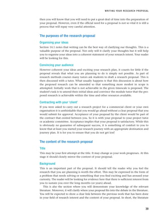 then you will know that you will need to put a great deal of time into the preparation of
your proposal. However, even if the official need for a proposal is not so vital it is still a
process that will repay very careful attention.
The purposes of the research proposal
Organising your ideas
Section 14.1 notes that writing can be the best way of clarifying our thoughts. This is a
valuable purpose of the proposal. Not only will it clarify your thoughts but it will help
you to organise your ideas into a coherent statement of your research intent. Your reader
will be looking for this.
Convincing your audience
However coherent your ideas and exciting your research plan, it counts for little if the
proposal reveals that what you are planning to do is simply not possible. As part of
research methods courses many tutors ask students to draft a research proposal. This is
then discussed with a tutor. What usually happens is that this discussion is about how
the proposed research can be amended so that something more modest in scope is
attempted. Initially work that is not achievable in the given timescale is proposed. The
student’s task is to amend their initial ideas and convince the module tutor that the pro-
posed research is achievable within the time and other resources available.
Contracting with your ‘client’
If you were asked to carry out a research project for a commercial client or your own
organisation it is unthinkable that you would go ahead without a clear proposal that you
would submit for approval. Acceptance of your proposal by the client would be part of
the contract that existed between you. So it is with your proposal to your project tutor
or academic committee. Acceptance implies that your proposal is satisfactory. While this
is obviously no guarantee of subsequent success, it is something of comfort to you to
know that at least you started your research journey with an appropriate destination and
journey plan. It is for you to ensure that you do not get lost!
The content of the research proposal
Title
This may be your first attempt at the title. It may change as your work progresses. At this
stage it should closely mirror the content of your proposal.
Background
This is an important part of the proposal. It should tell the reader why you feel the
research that you are planning is worth the effort. This may be expressed in the form of
a problem that needs solving or something that you find exciting and has aroused your
curiosity. The reader will be looking for evidence here that there is sufficient interest from
you to sustain you over the long months (or years) ahead.
This is also the section where you will demonstrate your knowledge of the relevant
literature. Moreover, it will clarify where your proposal fits into the debate in the literature.
You will be expected to show a clear link between the previous work that has been done
in your field of research interest and the content of your proposal. In short, the literature
WRITING YOUR RESEARCH PROPOSAL
39
RESM_C02.QXP 3/31/07 7:08 AM Page 39
 