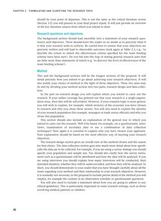 should be your point of departure. This is not the same as the critical literature review
(Section 3.2) you will present in your final project report. It will just provide an overview
of the key literature sources from which you intend to draw.
Research questions and objectives
The background section should lead smoothly into a statement of your research ques-
tion(s) and objectives. These should leave the reader in no doubt as to precisely what it
is that your research seeks to achieve. Be careful here to ensure that your objectives are
precisely written and will lead to observable outcomes (look again at Table 2.3, e.g., ‘to
describe the extent to which the effectiveness criteria specified for the team briefing
scheme have been met’). Do not fall into the trap of stating general research aims that
are little more than statements of intent (e.g. ‘to discover the level of effectiveness of the
team briefing scheme’).
Method
This and the background sections will be the longest sections of the proposal. It will
detail precisely how you intend to go about achieving your research objectives. It will
also justify your choice of method in the light of those objectives. These two aims may
be met by dividing your method section into two parts: research design and data collec-
tion.
In the part on research design you will explain where you intend to carry out the
research. If your earlier coverage has pointed out that your research is a single-organis-
ation issue, then this will be self-evident. However, if your research topic is more generic
you will wish to explain, for example, which sector(s) of the economy you have chosen
to research and why you chose these sectors. You will also need to explain the identity
of your research population (for example, managers or trade union officials) and why you
chose this population.
This section should also include an explanation of the general way in which you
intend to carry out the research. Will it be based, for example, on a questionnaire, inter-
views, examination of secondary data or use a combination of data collection
techniques? Here again it is essential to explain why you have chosen your approach.
Your explanation should be based on the most effective way of meeting your research
objectives.
The research design section gives an overall view of the method chosen and the reason
for that choice. The data collection section goes into much more detail about how specifi-
cally the data are to be collected. For example, if you are using a survey strategy you should
specify your population and sample size. You should also clarify how the survey instru-
ment such as a questionnaire will be distributed and how the data will be analysed. If you
are using interviews you should explain how many interviews will be conducted, their
intended duration, whether they will be audio-recorded, and how they will be analysed. In
short, you should demonstrate to your reader that you have thought carefully about all the
issues regarding your method and their relationship to your research objectives. However,
it is normally not necessary in the proposal to include precise detail of the method you will
employ, for example the content of an observation schedule or questionnaire questions.
You will also need to include a statement about how you are going to adhere to any
ethical guidelines. This is particularly important in some research settings, such as those
involving medical patients or children.
CHAPTER 2 · FORMULATING AND CLARIFYING THE RESEARCH TOPIC
40
RESM_C02.QXP 3/31/07 7:08 AM Page 40
 