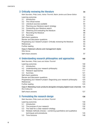 3 Critically reviewing the literature 54
Mark Saunders, Philip Lewis, Adrian Thornhill, Martin Jenkins and Darren Bolton
Learning outcomes 54
3.1 Introduction 54
3.2 The critical review 57
3.3 Literature sources available 64
3.4 Planning your literature search strategy 70
3.5 Conducting your literature search 74
3.6 Obtaining and evaluating the literature 86
3.7 Recording the literature 88
3.8 Summary 91
Self-check questions 92
Review and discussion questions 93
Progressing your research project: Critically reviewing the literature 93
References 94
Further reading 95
Case 3: National cultures and management styles 96
Mike Savvas
Self-check answers 97
4 Understanding research philosophies and approaches 100
Mark Saunders, Philip Lewis and Adrian Thornhill
Learning outcomes 100
4.1 Introduction 100
4.2 Understanding your research philosophy 101
4.3 Research approaches 117
4.4 Summary 121
Self-check questions 122
Review and discussion questions 122
Progressing your research project: Diagnosing your research philosophy 123
References 124
Further reading 125
Case 4: Marketing music products alongside emerging digital music channels 126
Rick Colbourne
Self-check answers 127
5 Formulating the research design 130
Mark Saunders, Philip Lewis and Adrian Thornhill
Learning outcomes 130
5.1 Introduction 130
5.2 The purpose of your research 132
5.3 The need for a clear research strategy 135
5.4 Multiple methods choices – combining quantitative and qualitative
techniques and procedures 145
5.5 Time horizons 148
CONTENTS
vi
RESM_A01.QXP 9/29/07 9:29 AM Page vi
 