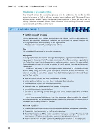 The absence of preconceived ideas
Your research should be an exciting journey into the unknown. Do not be like the
student who came to Phil to talk over a research proposal and said ‘Of course, I know
what the answer will be’. When asked to explain the purpose of doing the research if he
already knew the answer he became rather defensive and eventually looked for another
supervisor and, probably, another topic.
CHAPTER 2 · FORMULATING AND CLARIFYING THE RESEARCH TOPIC
44
A written research proposal
Puvadol was a student from Thailand who returned home from the UK to complete his MA dis-
sertation. His proposed dissertation concerned the applicability of Western methods of
involving employees in decision-making in Thai organisations.
An abbreviated version of Puvadol’s proposal follows:
Title
The influences of Thai culture on employee involvement.
Background
Involving employees in the decision making of their employing organisations has been increas-
ingly popular in Europe and North America in recent years. The influx of American organisations
into Thailand has meant that similar approaches are being adopted. However, this assumes that
Thai employees will respond to these techniques as readily as their European and American
counterparts.
Doubts about the validity of these assumptions derive from studies of Thai national culture
(Komin, 1990). Using Rokeach’s (1979) conceptual framework, Komin characterised Thai
culture in a number of ways. I have isolated those that relate to employee involvement. These
are that Thais wish to:
a save face, avoid criticism and show consideration to others;
b exhibit gratitude to those who have shown kindness and consideration;
c promote smooth, conflict-free interpersonal relations;
d interpret ‘rules’ in a flexible way with little concern for principles;
e promote interdependent social relations;
f be seen to be achieving success through good social relations rather than individual
success.
I intend to demonstrate in this section that these six cultural values contradict the values of
employee involvement (e.g. employee involvement may involve employees in openly criticising
managers, which directly contradicts a above).
Research objectives
1 To examine the assumptions behind the management technique of employee involvement.
2 To establish the characteristics of the Thai national culture.
3 To identify the opinions of Thai employees and their managers, working in American-owned
organisations in Thailand, towards values underpinning employee involvement.
4 To draw conclusions about the applicability of employee involvement to Thai employees.
BOX 2.13 WORKED EXAMPLE
RESM_C02.QXP 3/31/07 7:08 AM Page 44
 