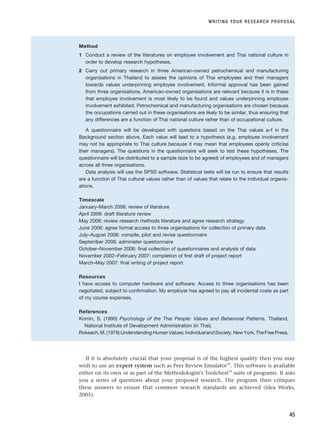 WRITING YOUR RESEARCH PROPOSAL
45
Method
1 Conduct a review of the literatures on employee involvement and Thai national culture in
order to develop research hypotheses.
2 Carry out primary research in three American-owned petrochemical and manufacturing
organisations in Thailand to assess the opinions of Thai employees and their managers
towards values underpinning employee involvement. Informal approval has been gained
from three organisations. American-owned organisations are relevant because it is in these
that employee involvement is most likely to be found and values underpinning employee
involvement exhibited. Petrochemical and manufacturing organisations are chosen because
the occupations carried out in these organisations are likely to be similar, thus ensuring that
any differences are a function of Thai national culture rather than of occupational culture.
A questionnaire will be developed with questions based on the Thai values a–f in the
Background section above. Each value will lead to a hypothesis (e.g. employee involvement
may not be appropriate to Thai culture because it may mean that employees openly criticise
their managers). The questions in the questionnaire will seek to test these hypotheses. The
questionnaire will be distributed to a sample (size to be agreed) of employees and of managers
across all three organisations.
Data analysis will use the SPSS software. Statistical tests will be run to ensure that results
are a function of Thai cultural values rather than of values that relate to the individual organis-
ations.
Timescale
January–March 2006: review of literature
April 2006: draft literature review
May 2006: review research methods literature and agree research strategy
June 2006: agree formal access to three organisations for collection of primary data
July–August 2006: compile, pilot and revise questionnaire
September 2006: administer questionnaire
October–November 2006: final collection of questionnaires and analysis of data
November 2002–February 2007: completion of first draft of project report
March–May 2007: final writing of project report
Resources
I have access to computer hardware and software. Access to three organisations has been
negotiated, subject to confirmation. My employer has agreed to pay all incidental costs as part
of my course expenses.
References
Komin, S. (1990) Psychology of the Thai People: Values and Behavioral Patterns, Thailand,
National Institute of Development Administration (in Thai).
Rokeach,M.(1979)UnderstandingHumanValues:IndividualandSociety,NewYork,TheFreePress.
If it is absolutely crucial that your proposal is of the highest quality then you may
wish to use an expert system such as Peer Review Emulator™
. This software is available
either on its own or as part of the Methodologist’s Toolchest™
suite of programs. It asks
you a series of questions about your proposed research. The program then critiques
these answers to ensure that common research standards are achieved (idea Works,
2005).
RESM_C02.QXP 3/31/07 7:08 AM Page 45
 