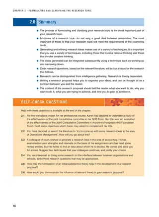 2.6 Summary
■ The process of formulating and clarifying your research topic is the most important part of
your research topic.
■ Attributes of a research topic do not vary a great deal between universities. The most
important of these is that your research topic will meet the requirements of the examining
body.
■ Generating and refining research ideas makes use of a variety of techniques. It is important
that you use a variety of techniques, including those that involve rational thinking and those
that involve creative thinking.
■ The ideas generated can be integrated subsequently using a technique such as working up
and narrowing down.
■ Clear research questions, based on the relevant literature, will act as a focus for the research
that follows.
■ Research can be distinguished from intelligence gathering. Research is theory dependent.
■ Writing a research proposal helps you to organise your ideas, and can be thought of as a
contract between you and the reader.
■ The content of the research proposal should tell the reader what you want to do, why you
want to do it, what you are trying to achieve, and how you to plan to achieve it.
CHAPTER 2 · FORMULATING AND CLARIFYING THE RESEARCH TOPIC
46
SELF-CHECK QUESTIONS
Help with these questions is available at the end of the chapter.
2.1 For the workplace project for her professional course, Karen had decided to undertake a study of
the effectiveness of the joint consultative committee in her NHS Trust. Her title was ‘An evaluation
of the effectiveness of the Joint Consultative Committee in Anyshire’s Hospitals NHS Foundation
Trust’. Draft some objectives which Karen may adopt to complement her title.
2.2 You have decided to search the literature to ‘try to come up with some research ideas in the area
of Operations Management’. How will you go about this?
2.3 A colleague of yours wishes to generate a research idea in the area of accounting. He has
examined his own strengths and interests on the basis of his assignments and has read some
review articles, but has failed to find an idea about which he is excited. He comes and asks you
for advice. Suggest two techniques that your colleague could use, and justify your choice.
2.4 You are interested in doing some research on the interface between business organisations and
schools. Write three research questions that may be appropriate.
2.5 How may the formulation of an initial substantive theory help in the development of a research
proposal?
2.6 How would you demonstrate the influence of relevant theory in your research proposal?
RESM_C02.QXP 3/31/07 7:08 AM Page 46
 