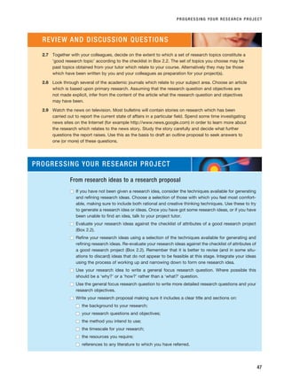 PROGRESSING YOUR RESEARCH PROJECT
47
2.7 Together with your colleagues, decide on the extent to which a set of research topics constitute a
‘good research topic’ according to the checklist in Box 2.2. The set of topics you choose may be
past topics obtained from your tutor which relate to your course. Alternatively they may be those
which have been written by you and your colleagues as preparation for your project(s).
2.8 Look through several of the academic journals which relate to your subject area. Choose an article
which is based upon primary research. Assuming that the research question and objectives are
not made explicit, infer from the content of the article what the research question and objectives
may have been.
2.9 Watch the news on television. Most bulletins will contain stories on research which has been
carried out to report the current state of affairs in a particular field. Spend some time investigating
news sites on the Internet (for example http://www.news.google.com) in order to learn more about
the research which relates to the news story. Study the story carefully and decide what further
questions the report raises. Use this as the basis to draft an outline proposal to seek answers to
one (or more) of these questions.
REVIEW AND DISCUSSION QUESTIONS
PROGRESSING YOUR RESEARCH PROJECT
From research ideas to a research proposal
■
■ If you have not been given a research idea, consider the techniques available for generating
and refining research ideas. Choose a selection of those with which you feel most comfort-
able, making sure to include both rational and creative thinking techniques. Use these to try
to generate a research idea or ideas. Once you have got some research ideas, or if you have
been unable to find an idea, talk to your project tutor.
■
■ Evaluate your research ideas against the checklist of attributes of a good research project
(Box 2.2).
■
■ Refine your research ideas using a selection of the techniques available for generating and
refining research ideas. Re-evaluate your research ideas against the checklist of attributes of
a good research project (Box 2.2). Remember that it is better to revise (and in some situ-
ations to discard) ideas that do not appear to be feasible at this stage. Integrate your ideas
using the process of working up and narrowing down to form one research idea.
■
■ Use your research idea to write a general focus research question. Where possible this
should be a ‘why?’ or a ‘how?’ rather than a ‘what?’ question.
■
■ Use the general focus research question to write more detailed research questions and your
research objectives.
■
■ Write your research proposal making sure it includes a clear title and sections on:
■
■ the background to your research;
■
■ your research questions and objectives;
■
■ the method you intend to use;
■
■ the timescale for your research;
■
■ the resources you require;
■
■ references to any literature to which you have referred.
RESM_C02.QXP 3/31/07 7:08 AM Page 47
 