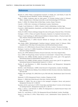References
Bennett, R. (1991) ‘What is management research?’, in Smith, N.C. and Dainty, P. (eds) The
Management Research Handbook, London, Routledge, pp. 67–77.
Boyd, C. (2004) ‘Academics take on video games’, 21 October [online] (cited 11 February
2006). Available from URL:http://news.bbc.co.uk/1/hi/technology/3727932.stm.
Buzan, T. (2006) The Ultimate Book of Mind Maps, London, Harper Thorsons.
Carroll, L. (1989) Alice’s Adventures in Wonderland, London, Hutchinson.
Clough, P. and Nutbrown, C. (2002) A Student’s Guide to Methodology, London, Sage.
Creswell, J. (2002) Qualitative, Quantitative, and Mixed Methods Approaches (2nd edn), Thousand
Oaks, CA, Sage.
Dickie, M. (2005) China’s challenge changes the rules of the game, Financial Times, 18 October.
Festinger, L (1957) A Theory of Cognitive Dissonance, Stanford, CA, Stanford University Press.
Ghauri, P. and Grønhaug, K. (2005) Research Methods in Business Studies: A Practical Guide (3rd
edn), Harlow, Financial Times Prentice Hall.
Gill, J. and Johnson, P. (2002) Research Methods for Managers (3rd edn), London, Sage
Publications.
idea Works (2005) ‘Methodologist’s Toolchest features’ [online] (cited 11 February 2006).
Available from URL:http://www.ideaworks.com/MToolchestFeatures.shtml.
Jankowicz, A.D. (2005) Business Research Projects (4th edn), London, Thomson Learning.
Kerlinger, F. and Lee, H. (2000) Foundations of Behavioral Research (4th edn), Fort Worth, TX,
Harcourt College Publishers.
Kervin, J.B. (1999) Methods for Business Research (2nd edn), New York, HarperCollins.
Lau, J. (2005) ‘In Hong Kong, women “just have to work harder”’, Financial Times, 20 October.
Mackenzie, K.D. (2000a) ‘Knobby analyses of knobless survey items, part I: The approach’,
International Journal of Organizational Analysis 8: 2, 131–54.
Mackenzie, K.D. (2000b) ‘Knobby analyses of knobless survey items, part II: An application’,
International Journal of Organizational Analysis 8: 3, 238–61.
Maylor, H. and Blackmon, K. (2005) Researching Business and Management, Basingstoke,
Palgrave Macmillan.
McNiff, J. with Whitehead, J. (2000) Action Research in Organizations, London, Routledge.
Moody, P.E. (1988) Decision Making: Proven Methods for Better Decisions (2nd edn), Maidenhead,
McGraw-Hill.
Phillips, E.M. and Pugh, D.S. (2005) How to get a PhD (4th edn), Maidenhead, Open University
Press.
Raimond, P. (1993) Management Projects, London, Chapman  Hall.
Robson, C. (2002) Real World Research (2nd edn), Oxford, Blackwell.
Rothberg, G. (2004) ‘The role of ideas in the manager’s workplace: theory and practice’,
Management Decision 42: 9, 1060–81.
Saunders, M.N.K. and Lewis, P. (1997) ‘Great ideas and blind alleys? A review of the literature
on starting research’, Management Learning 28: 3, 283–99.
Sharp, J., Peters, J. and Howard, K. (2002) The Management of a Student Research Project (3rd
edn), Aldershot, Gower.
Smith, N.C. and Dainty, P. (1991) The Management Research Handbook, London, Routledge.
Sutton, R. and Staw, B. (1995) ‘What theory is not’, Administrative Science Quarterly 40: 3,
371–84.
CHAPTER 2 · FORMULATING AND CLARIFYING THE RESEARCH TOPIC
48
RESM_C02.QXP 3/31/07 7:08 AM Page 48
 