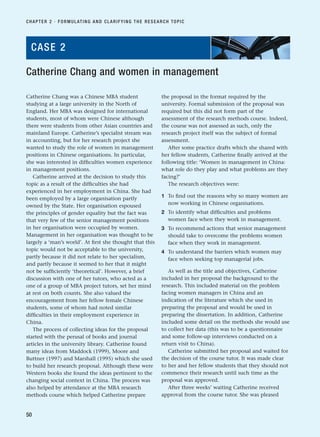 Catherine Chang was a Chinese MBA student
studying at a large university in the North of
England. Her MBA was designed for international
students, most of whom were Chinese although
there were students from other Asian countries and
mainland Europe. Catherine’s specialist stream was
in accounting, but for her research project she
wanted to study the role of women in management
positions in Chinese organisations. In particular,
she was interested in difficulties women experience
in management positions.
Catherine arrived at the decision to study this
topic as a result of the difficulties she had
experienced in her employment in China. She had
been employed by a large organisation partly
owned by the State. Her organisation espoused
the principles of gender equality but the fact was
that very few of the senior management positions
in her organisation were occupied by women.
Management in her organisation was thought to be
largely a ‘man’s world’. At first she thought that this
topic would not be acceptable to the university,
partly because it did not relate to her specialism,
and partly because it seemed to her that it might
not be sufficiently ‘theoretical’. However, a brief
discussion with one of her tutors, who acted as a
one of a group of MBA project tutors, set her mind
at rest on both counts. She also valued the
encouragement from her fellow female Chinese
students, some of whom had noted similar
difficulties in their employment experience in
China.
The process of collecting ideas for the proposal
started with the perusal of books and journal
articles in the university library. Catherine found
many ideas from Maddock (1999), Moore and
Buttner (1997) and Marshall (1995) which she used
to build her research proposal. Although these were
Western books she found the ideas pertinent to the
changing social context in China. The process was
also helped by attendance at the MBA research
methods course which helped Catherine prepare
the proposal in the format required by the
university. Formal submission of the proposal was
required but this did not form part of the
assessment of the research methods course. Indeed,
the course was not assessed as such, only the
research project itself was the subject of formal
assessment.
After some practice drafts which she shared with
her fellow students, Catherine finally arrived at the
following title: ‘Women in management in China:
what role do they play and what problems are they
facing?’
The research objectives were:
1 To find out the reasons why so many women are
now working in Chinese organisations.
2 To identify what difficulties and problems
women face when they work in management.
3 To recommend actions that senior management
should take to overcome the problems women
face when they work in management.
4 To understand the barriers which women may
face when seeking top managerial jobs.
As well as the title and objectives, Catherine
included in her proposal the background to the
research. This included material on the problem
facing women managers in China and an
indication of the literature which she used in
preparing the proposal and would be used in
preparing the dissertation. In addition, Catherine
included some detail on the methods she would use
to collect her data (this was to be a questionnaire
and some follow-up interviews conducted on a
return visit to China).
Catherine submitted her proposal and waited for
the decision of the course tutor. It was made clear
to her and her fellow students that they should not
commence their research until such time as the
proposal was approved.
After three weeks’ waiting Catherine received
approval from the course tutor. She was pleased
CHAPTER 2 · FORMULATING AND CLARIFYING THE RESEARCH TOPIC
50
Catherine Chang and women in management
CASE 2
RESM_C02.QXP 3/31/07 7:08 AM Page 50
 