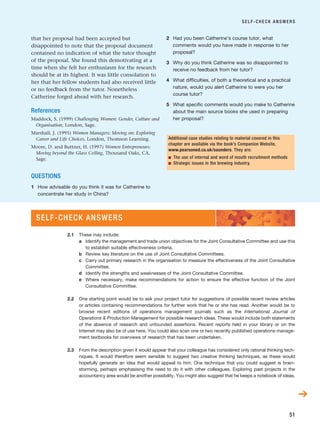 ➔
that her proposal had been accepted but
disappointed to note that the proposal document
contained no indication of what the tutor thought
of the proposal. She found this demotivating at a
time when she felt her enthusiasm for the research
should be at its highest. It was little consolation to
her that her fellow students had also received little
or no feedback from the tutor. Nonetheless
Catherine forged ahead with her research.
References
Maddock, S. (1999) Challenging Women: Gender, Culture and
Organisation, London, Sage.
Marshall, J. (1995) Women Managers: Moving on: Exploring
Career and Life Choices, London, Thomson Learning.
Moore, D. and Buttner, H. (1997) Women Entrepreneurs:
Moving beyond the Glass Ceiling, Thousand Oaks, CA,
Sage.
QUESTIONS
1 How advisable do you think it was for Catherine to
concentrate her study in China?
2 Had you been Catherine’s course tutor, what
comments would you have made in response to her
proposal?
3 Why do you think Catherine was so disappointed to
receive no feedback from her tutor?
4 What difficulties, of both a theoretical and a practical
nature, would you alert Catherine to were you her
course tutor?
5 What specific comments would you make to Catherine
about the main source books she used in preparing
her proposal?
SELF-CHECK ANSWERS
51
Additional case studies relating to material covered in this
chapter are available via the book’s Companion Website,
www.pearsoned.co.uk/saunders. They are:
■ The use of internal and word of mouth recruitment methods
■ Strategic issues in the brewing industry.
2.1 These may include:
a Identify the management and trade union objectives for the Joint Consultative Committee and use this
to establish suitable effectiveness criteria.
b Review key literature on the use of Joint Consultative Committees.
c Carry out primary research in the organisation to measure the effectiveness of the Joint Consultative
Committee.
d Identify the strengths and weaknesses of the Joint Consultative Committee.
e Where necessary, make recommendations for action to ensure the effective function of the Joint
Consultative Committee.
2.2 One starting point would be to ask your project tutor for suggestions of possible recent review articles
or articles containing recommendations for further work that he or she has read. Another would be to
browse recent editions of operations management journals such as the International Journal of
Operations  Production Management for possible research ideas. These would include both statements
of the absence of research and unfounded assertions. Recent reports held in your library or on the
Internet may also be of use here. You could also scan one or two recently published operations manage-
ment textbooks for overviews of research that has been undertaken.
2.3 From the description given it would appear that your colleague has considered only rational thinking tech-
niques. It would therefore seem sensible to suggest two creative thinking techniques, as these would
hopefully generate an idea that would appeal to him. One technique that you could suggest is brain-
storming, perhaps emphasising the need to do it with other colleagues. Exploring past projects in the
accountancy area would be another possibility. You might also suggest that he keeps a notebook of ideas.
SELF-CHECK ANSWERS
RESM_C02.QXP 3/31/07 7:08 AM Page 51
 