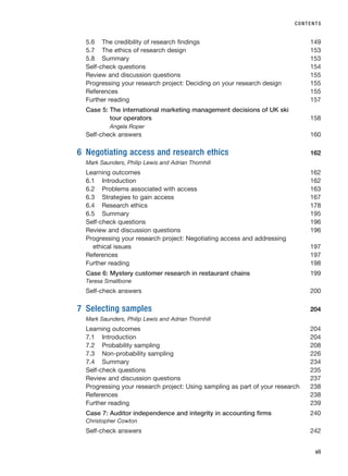 5.6 The credibility of research findings 149
5.7 The ethics of research design 153
5.8 Summary 153
Self-check questions 154
Review and discussion questions 155
Progressing your research project: Deciding on your research design 155
References 155
Further reading 157
Case 5: The international marketing management decisions of UK ski
tour operators 158
Angela Roper
Self-check answers 160
6 Negotiating access and research ethics 162
Mark Saunders, Philip Lewis and Adrian Thornhill
Learning outcomes 162
6.1 Introduction 162
6.2 Problems associated with access 163
6.3 Strategies to gain access 167
6.4 Research ethics 178
6.5 Summary 195
Self-check questions 196
Review and discussion questions 196
Progressing your research project: Negotiating access and addressing
ethical issues 197
References 197
Further reading 198
Case 6: Mystery customer research in restaurant chains 199
Teresa Smallbone
Self-check answers 200
7 Selecting samples 204
Mark Saunders, Philip Lewis and Adrian Thornhill
Learning outcomes 204
7.1 Introduction 204
7.2 Probability sampling 208
7.3 Non-probability sampling 226
7.4 Summary 234
Self-check questions 235
Review and discussion questions 237
Progressing your research project: Using sampling as part of your research 238
References 238
Further reading 239
Case 7: Auditor independence and integrity in accounting firms 240
Christopher Cowton
Self-check answers 242
CONTENTS
vii
RESM_A01.QXP 9/29/07 9:29 AM Page vii
 