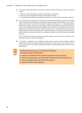 CHAPTER 2 · FORMULATING AND CLARIFYING THE RESEARCH TOPIC
52
2.4 Your answer will probably differ from that below. However, the sorts of things you could be considering
include:
a How do business organisations benefit from their liaison with schools?
b Why do business organisations undertake school liaison activities?
c To what degree do business organisations receive value for money in their school liaison activities?
2.5 Let us go back to the example used in the chapter of the supermarket marketing manager who theorises
that the introduction of a loyalty card will mean that regular customers are less likely to shop at com-
petitor supermarkets. This could be the research proposal’s starting point, i.e. a hypothesis that the
introduction of a loyalty card will mean that regular customers are less likely to shop at competitor super-
markets. This prompts thoughts about the possible use of literature in the proposal and the research
project itself. This literature could have at least two strands. First, a practical strand which looks at the
research evidence which lends credence to the hypothesis. Second, a more abstract strand that studies
human consumer behaviour and looks at the cognitive processes which affect consumer purchasing
decisions.
This ensures that the proposal and resultant research project are both theory driven and also ensures
that relevant theory is covered in the literature.
2.6 Try including a subsection in the background section that is headed ‘how the previous published
research has informed my research questions and objectives’. Then show how, say, a gap in the pre-
vious research that is there because nobody has pursued a particular approach before has led to you
filling that gap.
Get ahead using resources on the Companion Website at:
www.pearsoned.co.uk/saunders
■ Improve your SPSS and NVivo research analysis with practice tutorials.
■ Save time researching on the Internet with the Smarter Online Searching Guide.
■ Test your progress using self-assessment questions.
■ Follow live links to useful websites.
Companion
Website
RESM_C02.QXP 3/31/07 7:08 AM Page 52
 