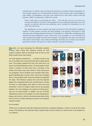 research area, we believe that reviewing the literature is essential. Project assessment cri-
teria usually require you to demonstrate awareness of the current state of knowledge in
your subject, its limitations, and how your research fits in this wider context (Gill and
Johnson, 2002). In Jankowicz’s (2005:161) words:
There is little point in reinventing the wheel . . . the work that you do is not done in a
vacuum, but builds on the ideas of other people who have studied the field before you. This
requires you describe what has been published, and to marshal the information in a rel-
evant and critical way.
The significance of your research and what you find out will inevitably be judged in
relation to other people’s research and their findings. You therefore need both to ‘map
and assess the existing intellectual territory’ (Tranfield et al., 2003:208), establishing what
research has been published in your chosen area, and, if possible, to try to identify any
other research that might currently be in progress. Consequently, the items you read and
write about will enhance your subject knowledge and help you to clarify your research
question(s) further. This process is called critically reviewing the literature.
INTRODUCTION
55
Recently, we were discussing the difficulties students
have when writing their literature reviews for their
research projects. Mark summarised what he felt we and
fellow project tutors were saying:
‘So what happens sometimes is . . . a student comes to see
her or his project tutor having obviously done a great deal of
work. The student presents the tutor with what she or he
says is the finished literature review. Yet the purpose of their
review is unclear. It is little more than a summary of the
articles and books read, each article or book being given
one paragraph. Some students have arranged these para-
graphs alphabetically in author order, others have arranged
them in chronological order. None have linked or juxtaposed
the ideas. Their literature reviews look more like adjacent
pages from a catalogue rather than a critical review. Just like
the items on these pages, each article or book has some
similarities in terms of subject matter and so are grouped
together. As in the catalogue, the reasons for these group-
ings are not made explicit. In addition, like the summary
descriptions of items on the pages of a home shopping cat-
alogue, each book or article is accorded equal status rather
than the amount written reflecting its value to the student’s
research project.’
He concluded:
‘Whilst such an approach obviously makes good sense for a shopping catalogue, it does not work for the critical
review of the literature. We obviously need to explain better what we mean by a critical review of the literature to
our students.’
A page from a book catalogue
Source:
Pearson
Education
Ltd
RESM_C03.QXP 3/30/07 6:32 AM Page 55
 