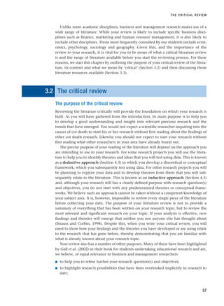 Unlike some academic disciplines, business and management research makes use of a
wide range of literature. While your review is likely to include specific business disci-
plines such as finance, marketing and human resource management, it is also likely to
include other disciplines. Those most frequently consulted by our students include econ-
omics, psychology, sociology and geography. Given this, and the importance of the
review to your research, it is vital for you to be aware of what a critical literature review
is and the range of literature available before you start the reviewing process. For these
reasons, we start this chapter by outlining the purpose of your critical review of the litera-
ture, its content and what we mean by ‘critical’ (Section 3.2) and then discussing those
literature resources available (Section 3.3).
3.2 The critical review
The purpose of the critical review
Reviewing the literature critically will provide the foundation on which your research is
built. As you will have gathered from the introduction, its main purpose is to help you
to develop a good understanding and insight into relevant previous research and the
trends that have emerged. You would not expect a scientific researcher inquiring into the
causes of cot death to start his or her research without first reading about the findings of
other cot death research. Likewise you should not expect to start your research without
first reading what other researchers in your area have already found out.
The precise purpose of your reading of the literature will depend on the approach you
are intending to use in your research. For some research projects you will use the litera-
ture to help you to identify theories and ideas that you will test using data. This is known
as a deductive approach (Section 4.3) in which you develop a theoretical or conceptual
framework, which you subsequently test using data. For other research projects you will
be planning to explore your data and to develop theories from them that you will sub-
sequently relate to the literature. This is known as an inductive approach (Section 4.3)
and, although your research still has a clearly defined purpose with research question(s)
and objectives, you do not start with any predetermined theories or conceptual frame-
works. We believe such an approach cannot be taken without a competent knowledge of
your subject area. It is, however, impossible to review every single piece of the literature
before collecting your data. The purpose of your literature review is not to provide a
summary of everything that has been written on your research topic, but to review the
most relevant and significant research on your topic. If your analysis is effective, new
findings and theories will emerge that neither you nor anyone else has thought about
(Strauss and Corbin, 1998). Despite this, when you write your critical review, you will
need to show how your findings and the theories you have developed or are using relate
to the research that has gone before, thereby demonstrating that you are familiar with
what is already known about your research topic.
Your review also has a number of other purposes. Many of these have been highlighted
by Gall et al. (2002) in their book for students undertaking educational research and are,
we believe, of equal relevance to business and management researchers:
■ to help you to refine further your research question(s) and objectives;
■ to highlight research possibilities that have been overlooked implicitly in research to
date;
THE CRITICAL REVIEW
57
RESM_C03.QXP 3/30/07 6:32 AM Page 57
 