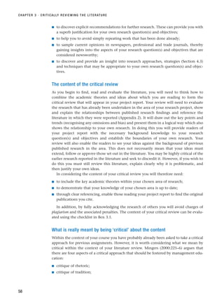 ■ to discover explicit recommendations for further research. These can provide you with
a superb justification for your own research question(s) and objectives;
■ to help you to avoid simply repeating work that has been done already;
■ to sample current opinions in newspapers, professional and trade journals, thereby
gaining insights into the aspects of your research question(s) and objectives that are
considered newsworthy;
■ to discover and provide an insight into research approaches, strategies (Section 4.3)
and techniques that may be appropriate to your own research question(s) and objec-
tives.
The content of the critical review
As you begin to find, read and evaluate the literature, you will need to think how to
combine the academic theories and ideas about which you are reading to form the
critical review that will appear in your project report. Your review will need to evaluate
the research that has already been undertaken in the area of your research project, show
and explain the relationships between published research findings and reference the
literature in which they were reported (Appendix 2). It will draw out the key points and
trends (recognising any omissions and bias) and present them in a logical way which also
shows the relationship to your own research. In doing this you will provide readers of
your project report with the necessary background knowledge to your research
question(s) and objectives and establish the boundaries of your own research. Your
review will also enable the readers to see your ideas against the background of previous
published research in the area. This does not necessarily mean that your ideas must
extend, follow or approve those set out in the literature. You may be highly critical of the
earlier research reported in the literature and seek to discredit it. However, if you wish to
do this you must still review this literature, explain clearly why it is problematic, and
then justify your own ideas.
In considering the content of your critical review you will therefore need:
■ to include the key academic theories within your chosen area of research;
■ to demonstrate that your knowledge of your chosen area is up to date;
■ through clear referencing, enable those reading your project report to find the original
publications you cite.
In addition, by fully acknowledging the research of others you will avoid charges of
plagiarism and the associated penalties. The content of your critical review can be evalu-
ated using the checklist in Box 3.1.
What is really meant by being ‘critical’ about the content
Within the context of your course you have probably already been asked to take a critical
approach for previous assignments. However, it is worth considering what we mean by
critical within the context of your literature review. Mingers (2000:225–6) argues that
there are four aspects of a critical approach that should be fostered by management edu-
cation:
■ critique of rhetoric;
■ critique of tradition;
CHAPTER 3 · CRITICALLY REVIEWING THE LITERATURE
58
RESM_C03.QXP 3/30/07 6:32 AM Page 58
 