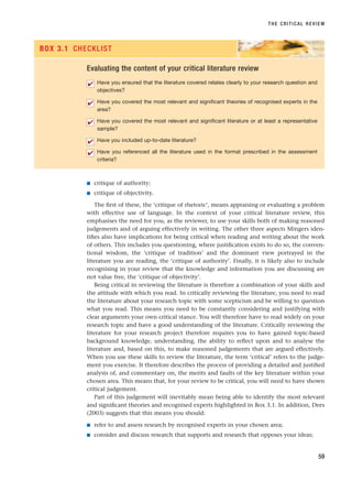 ■ critique of authority;
■ critique of objectivity.
The first of these, the ‘critique of rhetoric’, means appraising or evaluating a problem
with effective use of language. In the context of your critical literature review, this
emphasises the need for you, as the reviewer, to use your skills both of making reasoned
judgements and of arguing effectively in writing. The other three aspects Mingers iden-
tifies also have implications for being critical when reading and writing about the work
of others. This includes you questioning, where justification exists to do so, the conven-
tional wisdom, the ‘critique of tradition’ and the dominant view portrayed in the
literature you are reading, the ‘critique of authority’. Finally, it is likely also to include
recognising in your review that the knowledge and information you are discussing are
not value free, the ‘critique of objectivity’.
Being critical in reviewing the literature is therefore a combination of your skills and
the attitude with which you read. In critically reviewing the literature, you need to read
the literature about your research topic with some scepticism and be willing to question
what you read. This means you need to be constantly considering and justifying with
clear arguments your own critical stance. You will therefore have to read widely on your
research topic and have a good understanding of the literature. Critically reviewing the
literature for your research project therefore requires you to have gained topic-based
background knowledge, understanding, the ability to reflect upon and to analyse the
literature and, based on this, to make reasoned judgements that are argued effectively.
When you use these skills to review the literature, the term ‘critical’ refers to the judge-
ment you exercise. It therefore describes the process of providing a detailed and justified
analysis of, and commentary on, the merits and faults of the key literature within your
chosen area. This means that, for your review to be critical, you will need to have shown
critical judgement.
Part of this judgement will inevitably mean being able to identify the most relevant
and significant theories and recognised experts highlighted in Box 3.1. In addition, Dees
(2003) suggests that this means you should:
■ refer to and assess research by recognised experts in your chosen area;
■ consider and discuss research that supports and research that opposes your ideas;
THE CRITICAL REVIEW
59
Evaluating the content of your critical literature review
Have you ensured that the literature covered relates clearly to your research question and
objectives?
Have you covered the most relevant and significant theories of recognised experts in the
area?
Have you covered the most relevant and significant literature or at least a representative
sample?
Have you included up-to-date literature?
Have you referenced all the literature used in the format prescribed in the assessment
criteria?
✔
✔
✔
✔
✔
BOX 3.1 CHECKLIST
RESM_C03.QXP 3/30/07 6:32 AM Page 59
 