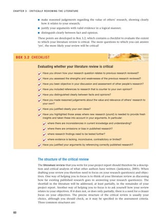 ■ make reasoned judgements regarding the value of others’ research, showing clearly
how it relates to your research;
■ justify your arguments with valid evidence in a logical manner;
■ distinguish clearly between fact and opinion.
These points are developed in Box 3.2, which contains a checklist to evaluate the extent
to which your literature review is critical. The more questions to which you can answer
‘yes’, the more likely your review will be critical!
CHAPTER 3 · CRITICALLY REVIEWING THE LITERATURE
60
Evaluating whether your literature review is critical
Have you shown how your research question relates to previous research reviewed?
Have you assessed the strengths and weaknesses of the previous research reviewed?
Have you been objective in your discussion and assessment of other people’s research?
Have you included references to research that is counter to your own opinion?
Have you distinguished clearly between facts and opinions?
Have you made reasoned judgements about the value and relevance of others’ research to
your own?
Have you justified clearly your own ideas?
Have you highlighted those areas where new research (yours!) is needed to provide fresh
insights and taken these into account in your arguments. In particular:
where there are inconsistencies in current knowledge and understanding?
where there are omissions or bias in published research?
where research findings need to be tested further?
where evidence is lacking, inconclusive, contradictory or limited?
Have you justified your arguments by referencing correctly published research?
✔
✔
✔
✔
✔
✔
✔
✔
✔
✔
✔
✔
✔
BOX 3.2 CHECKLIST
The structure of the critical review
The literature review that you write for your project report should therefore be a descrip-
tion and critical analysis of what other authors have written (Jankowicz, 2005). When
drafting your review you therefore need to focus on your research question(s) and objec-
tives. One way of helping you to focus is to think of your literature review as discussing
how far existing published research goes in answering your research question(s). The
shortfall in the literature will be addressed, at least partially, in the remainder of your
project report. Another way of helping you to focus is to ask yourself how your review
relates to your objectives. If it does not, or does only partially, there is a need for a clearer
focus on your objectives. The precise structure of the critical review is usually your
choice, although you should check, as it may be specified in the assessment criteria.
Three common structures are:
RESM_C03.QXP 3/30/07 6:32 AM Page 60
 