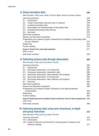 8 Using secondary data 246
Mark Saunders, Philip Lewis, Adrian Thornhill, Martin Jenkins and Darren Bolton
Learning outcomes 246
8.1 Introduction 246
8.2 Types of secondary data and uses in research 248
8.3 Locating secondary data 253
8.4 Advantages and disadvantages of secondary data 257
8.5 Evaluating secondary data sources 263
8.6 Summary 272
Self-check questions 273
Review and discussion questions 273
Progressing your research project: Assessing the suitability of secondary data
for your research 274
References 274
Further reading 276
Case 8: Small firms internationalisation 277
Sharon Loane
Self-check answers 279
9 Collecting primary data through observation 282
Mark Saunders, Philip Lewis and Adrian Thornhill
Learning outcomes 282
9.1 Introduction 282
9.2 Participant observation: an introduction 283
9.3 Participant observation: researcher roles 286
9.4 Participant observation: data collection and analysis 289
9.5 Structured observation: an introduction 293
9.6 Structured observation: data collection and analysis 297
9.7 Summary 302
Self-check questions 302
Review and discussion questions 303
Progressing your research project: Deciding on the appropriateness
of observation 303
References 304
Further reading 304
Case 9: Exploring service quality in bank customers’ face-to-face experiences 306
Cathy Leng
Self-check answers 308
10 Collecting primary data using semi-structured, in-depth
and group interviews 310
Mark Saunders, Philip Lewis and Adrian Thornhill
Learning outcomes 310
10.1 Introduction 310
10.2 Types of interview and their link to the purposes of research and
research strategy 311
CONTENTS
viii
RESM_A01.QXP 9/29/07 9:29 AM Page viii
 