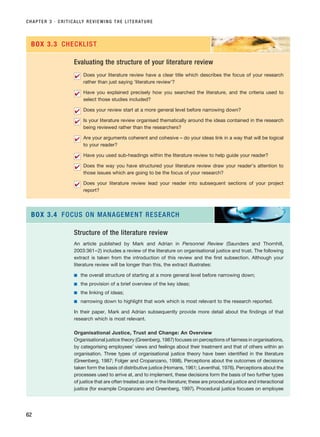 CHAPTER 3 · CRITICALLY REVIEWING THE LITERATURE
62
Evaluating the structure of your literature review
Does your literature review have a clear title which describes the focus of your research
rather than just saying ‘literature review’?
Have you explained precisely how you searched the literature, and the criteria used to
select those studies included?
Does your review start at a more general level before narrowing down?
Is your literature review organised thematically around the ideas contained in the research
being reviewed rather than the researchers?
Are your arguments coherent and cohesive – do your ideas link in a way that will be logical
to your reader?
Have you used sub-headings within the literature review to help guide your reader?
Does the way you have structured your literature review draw your reader’s attention to
those issues which are going to be the focus of your research?
Does your literature review lead your reader into subsequent sections of your project
report?
✔
✔
✔
✔
✔
✔
✔
✔
BOX 3.3 CHECKLIST
Structure of the literature review
An article published by Mark and Adrian in Personnel Review (Saunders and Thornhill,
2003:361–2) includes a review of the literature on organisational justice and trust. The following
extract is taken from the introduction of this review and the first subsection. Although your
literature review will be longer than this, the extract illustrates:
■ the overall structure of starting at a more general level before narrowing down;
■ the provision of a brief overview of the key ideas;
■ the linking of ideas;
■ narrowing down to highlight that work which is most relevant to the research reported.
In their paper, Mark and Adrian subsequently provide more detail about the findings of that
research which is most relevant.
Organisational Justice, Trust and Change: An Overview
Organisational justice theory (Greenberg, 1987) focuses on perceptions of fairness in organisations,
by categorising employees’ views and feelings about their treatment and that of others within an
organisation. Three types of organisational justice theory have been identified in the literature
(Greenberg, 1987; Folger and Cropanzano, 1998). Perceptions about the outcomes of decisions
taken form the basis of distributive justice (Homans, 1961; Leventhal, 1976). Perceptions about the
processes used to arrive at, and to implement, these decisions form the basis of two further types
of justice that are often treated as one in the literature; these are procedural justice and interactional
justice (for example Cropanzano and Greenberg, 1997). Procedural justice focuses on employee
BOX 3.4 FOCUS ON MANAGEMENT RESEARCH
RESM_C03.QXP 3/30/07 6:32 AM Page 62
 