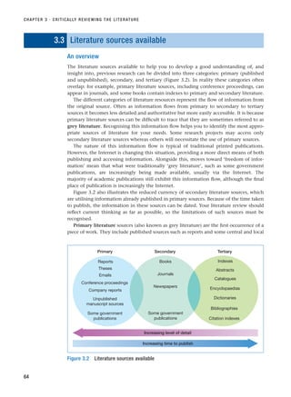 3.3 Literature sources available
An overview
The literature sources available to help you to develop a good understanding of, and
insight into, previous research can be divided into three categories: primary (published
and unpublished), secondary, and tertiary (Figure 3.2). In reality these categories often
overlap: for example, primary literature sources, including conference proceedings, can
appear in journals, and some books contain indexes to primary and secondary literature.
The different categories of literature resources represent the flow of information from
the original source. Often as information flows from primary to secondary to tertiary
sources it becomes less detailed and authoritative but more easily accessible. It is because
primary literature sources can be difficult to trace that they are sometimes referred to as
grey literature. Recognising this information flow helps you to identify the most appro-
priate sources of literature for your needs. Some research projects may access only
secondary literature sources whereas others will necessitate the use of primary sources.
The nature of this information flow is typical of traditional printed publications.
However, the Internet is changing this situation, providing a more direct means of both
publishing and accessing information. Alongside this, moves toward ‘freedom of infor-
mation’ mean that what were traditionally ‘grey literature’, such as some government
publications, are increasingly being made available, usually via the Internet. The
majority of academic publications still exhibit this information flow, although the final
place of publication is increasingly the Internet.
Figure 3.2 also illustrates the reduced currency of secondary literature sources, which
are utilising information already published in primary sources. Because of the time taken
to publish, the information in these sources can be dated. Your literature review should
reflect current thinking as far as possible, so the limitations of such sources must be
recognised.
Primary literature sources (also known as grey literature) are the first occurrence of a
piece of work. They include published sources such as reports and some central and local
CHAPTER 3 · CRITICALLY REVIEWING THE LITERATURE
64
Reports
Primary
Theses
Unpublished
manuscript sources
Secondary Tertiary
Conference proceedings
Company reports
Some government
publications
Some government
publications
Books
Newspapers
Indexes
Abstracts
Bibliographies
Catalogues
Encyclopaedias
Dictionaries
Citation indexes
Increasing level of detail
Increasing time to publish
Emails Journals
Figure 3.2 Literature sources available
RESM_C03.QXP 3/30/07 6:32 AM Page 64
 