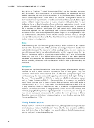 Association of Chartered Certified Accountants (ACCA) and the American Marketing
Association (AMA). They contain a mix of news-related items and articles that are more
detailed. However, you need to exercise caution, as articles can be biased towards their
author’s or the organisation’s views. Articles are often of a more practical nature and
more closely related to professional needs than those in academic journals. Some organ-
isations will also produce newsletters or current awareness publications that you may
find useful for up-to-date information. Some professional organisations now give access
to selected articles in their journals via their web pages, though these may be only access-
ible to members (see Table 8.2 and Section 3.5). Trade journals fulfil a similar function to
professional journals. They are published by trade organisations or aimed at particular
industries or trades such as catering or mining. Often they focus on new products or serv-
ices and news items. They rarely contain articles based on empirical research, although
some provide summaries of research. You should therefore use these with considerable
caution for your research project.
Books
Books and monographs are written for specific audiences. Some are aimed at the academic
market, with a theoretical slant. Others, aimed at practising professionals, may be more
applied in their content. The material in books is usually presented in a more ordered and
accessible manner than in journals, pulling together a wider range of topics. They are
therefore particularly useful as introductory sources to help clarify your research ques-
tion(s) and objectives or the research methods you intend to use. Some academic
textbooks, such as this one, are now supported by web pages providing additional infor-
mation. However, books may contain out-of-date material even by the time they are
published.
Newspapers
Newspapers are a good source of topical events, developments within business and gov-
ernment, as well as recent statistical information such as share prices. They also
sometimes review recent research reports (Box 3.5). The main ‘quality’ newspapers have
websites carrying the main stories and supporting information. Back copies starting in
the early 1990s are available on CD-ROM or online via a full-text subscription service,
such as Proquest Newspapers (Table 3.1). Current editions of newspapers can usually be
found via the Internet. Most newspapers have a dedicated website and provide access to
a limited full-text service free of charge. Items in earlier issues are more difficult to access,
as they are usually stored on microfilm and need to be located using printed indexes.
However, you need to be careful, as newspapers may contain bias in their coverage, be it
political, geographical or personal. Reporting can also be inaccurate, and you may not
pick up any subsequent amendments. In addition, the news presented is filtered
depending on events at the time, with priority given to more headline-grabbing stories
(Stewart and Kamins, 1993).
Primary literature sources
Primary literature sources are more difficult to locate, although an increasing number are
now being made available via the Internet (Table 3.1). The most accessible, and those
most likely to be of use in showing how your research relates to that of other people, are
reports, conference proceedings and theses.
CHAPTER 3 · CRITICALLY REVIEWING THE LITERATURE
68
RESM_C03.QXP 3/30/07 6:32 AM Page 68
 
