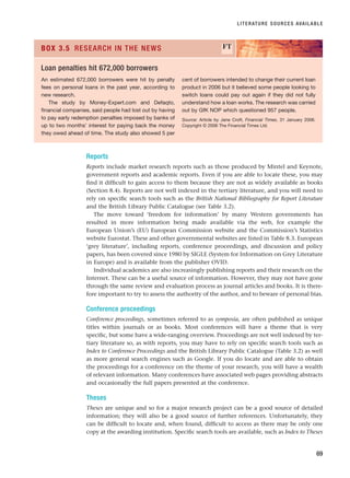 Reports
Reports include market research reports such as those produced by Mintel and Keynote,
government reports and academic reports. Even if you are able to locate these, you may
find it difficult to gain access to them because they are not as widely available as books
(Section 8.4). Reports are not well indexed in the tertiary literature, and you will need to
rely on specific search tools such as the British National Bibliography for Report Literature
and the British Library Public Catalogue (see Table 3.2).
The move toward ‘freedom for information’ by many Western governments has
resulted in more information being made available via the web, for example the
European Union’s (EU) European Commission website and the Commission’s Statistics
website Eurostat. These and other governmental websites are listed in Table 8.3. European
‘grey literature’, including reports, conference proceedings, and discussion and policy
papers, has been covered since 1980 by SIGLE (System for Information on Grey Literature
in Europe) and is available from the publisher OVID.
Individual academics are also increasingly publishing reports and their research on the
Internet. These can be a useful source of information. However, they may not have gone
through the same review and evaluation process as journal articles and books. It is there-
fore important to try to assess the authority of the author, and to beware of personal bias.
Conference proceedings
Conference proceedings, sometimes referred to as symposia, are often published as unique
titles within journals or as books. Most conferences will have a theme that is very
specific, but some have a wide-ranging overview. Proceedings are not well indexed by ter-
tiary literature so, as with reports, you may have to rely on specific search tools such as
Index to Conference Proceedings and the British Library Public Catalogue (Table 3.2) as well
as more general search engines such as Google. If you do locate and are able to obtain
the proceedings for a conference on the theme of your research, you will have a wealth
of relevant information. Many conferences have associated web pages providing abstracts
and occasionally the full papers presented at the conference.
Theses
Theses are unique and so for a major research project can be a good source of detailed
information; they will also be a good source of further references. Unfortunately, they
can be difficult to locate and, when found, difficult to access as there may be only one
copy at the awarding institution. Specific search tools are available, such as Index to Theses
LITERATURE SOURCES AVAILABLE
69
An estimated 672,000 borrowers were hit by penalty
fees on personal loans in the past year, according to
new research.
The study by Money-Expert.com and Defaqto,
financial companies, said people had lost out by having
to pay early redemption penalties imposed by banks of
up to two months’ interest for paying back the money
they owed ahead of time. The study also showed 5 per
cent of borrowers intended to change their current loan
product in 2006 but it believed some people looking to
switch loans could pay out again if they did not fully
understand how a loan works. The research was carried
out by GfK NOP which questioned 957 people.
Source: Article by Jane Croft, Financial Times, 31 January 2006.
Copyright © 2006 The Financial Times Ltd.
BOX 3.5 RESEARCH IN THE NEWS FT
Loan penalties hit 672,000 borrowers
RESM_C03.QXP 3/30/07 6:32 AM Page 69
 