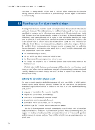 (see Table 3.2). Only research degrees such as PhD and MPhil are covered well by these
tertiary resources. Research undertaken as part of a taught masters degree is not covered
as systematically.
3.4 Planning your literature search strategy
It is important that you plan this search carefully to ensure that you locate relevant and
up-to-date literature. This will enable you to establish what research has been previously
published in your area and to relate your own research to it. All our students have found
their literature search a time-consuming process, which takes far longer than expected.
Fortunately, time spent planning will be repaid in time saved when searching the litera-
ture. As you start to plan your search, you need to beware of information overload! One
of the easiest ways to achieve this is to start the main search for your critical review
without a clearly defined research question(s), objectives and outline proposal (Sections
2.4 and 2.5). Before commencing your literature search, we suggest that you undertake
further planning by writing down your search strategy and, if possible, discussing it with
your project tutor. This should include:
■ the parameters of your search;
■ the key words and search terms you intend to use;
■ the databases and search engines you intend to use;
■ the criteria you intend to use to select the relevant and useful studies from all the
items you find.
Whilst it is inevitable that your search strategy will be refined as your literature search
progresses, we believe that such a planned approach is important as it forces you to think
carefully about your research strategy and justify, at least to yourself, why you are doing
what you are doing.
Defining the parameters of your search
For most research questions and objectives you will have a good idea of which subject
matter is going to be relevant. You will, however, be less clear about the parameters
within which you need to search. In particular, you need to be clear about the following
(Bell, 2005):
■ language of publication (for example, English);
■ subject area (for example, accountancy);
■ business sector (for example, manufacturing);
■ geographical area (for example, Europe);
■ publication period (for example, the last 10 years);
■ literature type (for example, refereed journals and books).
One way of starting to firm up these parameters is to re-examine your lecture notes
and course textbooks in the area of your research question. While re-examining these, we
suggest you make a note of subjects that appear most relevant to your research question
and the names of relevant authors. These will be helpful when generating possible key
words later.
CHAPTER 3 · CRITICALLY REVIEWING THE LITERATURE
70
RESM_C03.QXP 3/30/07 6:32 AM Page 70
 