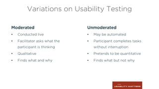 Variations on Usability Testing
Moderated
•  Conducted live
•  Facilitator asks what the
participant is thinking
•  Qualitative
•  Finds what and why
Unmoderated
•  May be automated
•  Participant completes tasks
without interruption
•  Pretends to be quantitative
•  Finds what but not why
 