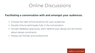 Facilitating a conversation with and amongst your audiences.
•  Choose the right online locations for your audiences
•  Devote time to participate fully in the conversation
•  Accept feedback graciously, don’t defend your design but be honest
about design constraints
•  Always be friendly and professional
Online Discussions
 