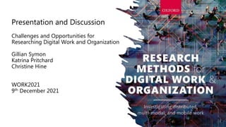 Presentation and Discussion
Challenges and Opportunities for
Researching Digital Work and Organization
Gillian Symon
Katrina Pritchard
Christine Hine
WORK2021
9th December 2021
 