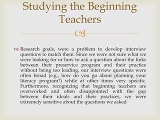 
 Research goals, were a problem to develop interview
questions to match them. Since we were not sure what we
were looking for or how to ask a question about the links
between their preservice program and their practice
without being too leading, our interview questions were
often broad (e.g., how do you go about planning your
literacy program?) while at other times very specific.
Furthermore, recognizing that beginning teachers are
overworked and often disappointed with the gap
between their ideals and their practices, we were
extremely sensitive about the questions we asked
Studying the Beginning
Teachers
 