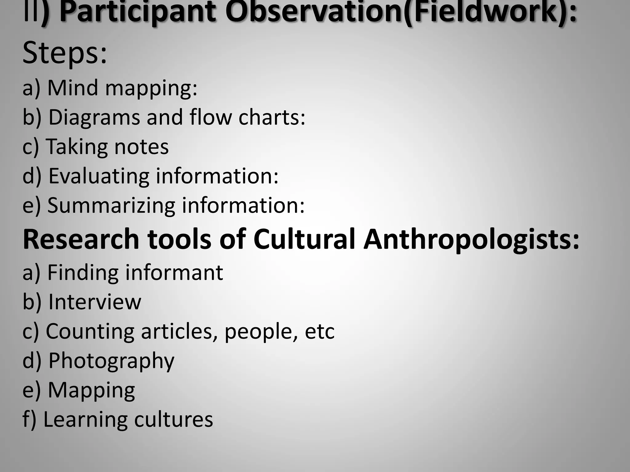 II) Participant Observation(Fieldwork):
Steps:
a) Mind mapping:
b) Diagrams and flow charts:
c) Taking notes
d) Evaluating information:
e) Summarizing information:
Research tools of Cultural Anthropologists:
a) Finding informant
b) Interview
c) Counting articles, people, etc
d) Photography
e) Mapping
f) Learning cultures
 