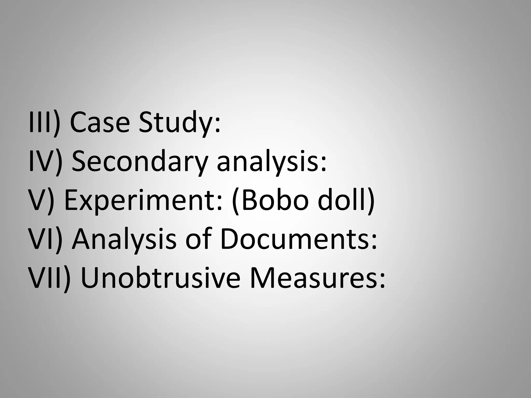III) Case Study:
IV) Secondary analysis:
V) Experiment: (Bobo doll)
VI) Analysis of Documents:
VII) Unobtrusive Measures:
 