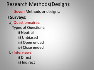 Research Methods(Design):
Seven Methods or designs:
I) Surveys:
a) Questionnaires:
Types of Questions:
i) Neutral
ii) Unbiased
iii) Open ended
iv) Close ended
b) Interviews:
i) Direct
ii) Indirect
 