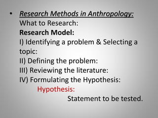 • Research Methods in Anthropology:
What to Research:
Research Model:
I) Identifying a problem & Selecting a
topic:
II) Defining the problem:
III) Reviewing the literature:
IV) Formulating the Hypothesis:
Hypothesis:
Statement to be tested.
 
