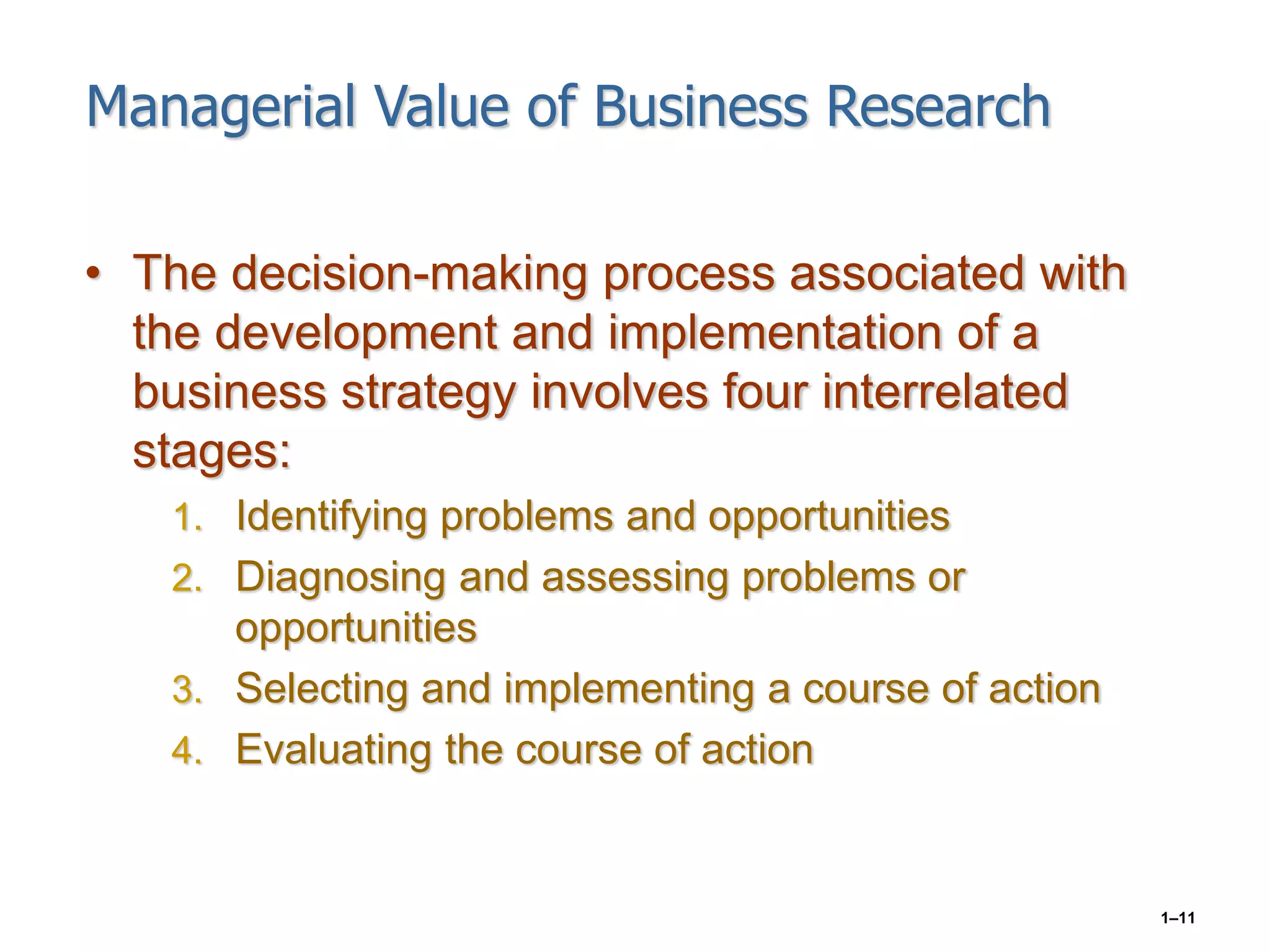 1–11
Managerial Value of Business Research
• The decision-making process associated with
the development and implementation of a
business strategy involves four interrelated
stages:
1. Identifying problems and opportunities
2. Diagnosing and assessing problems or
opportunities
3. Selecting and implementing a course of action
4. Evaluating the course of action
 