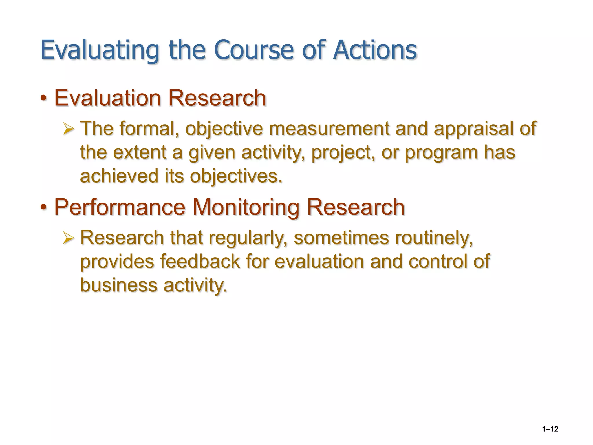 1–12
Evaluating the Course of Actions
• Evaluation Research
 The formal, objective measurement and appraisal of
the extent a given activity, project, or program has
achieved its objectives.
• Performance Monitoring Research
 Research that regularly, sometimes routinely,
provides feedback for evaluation and control of
business activity.
 