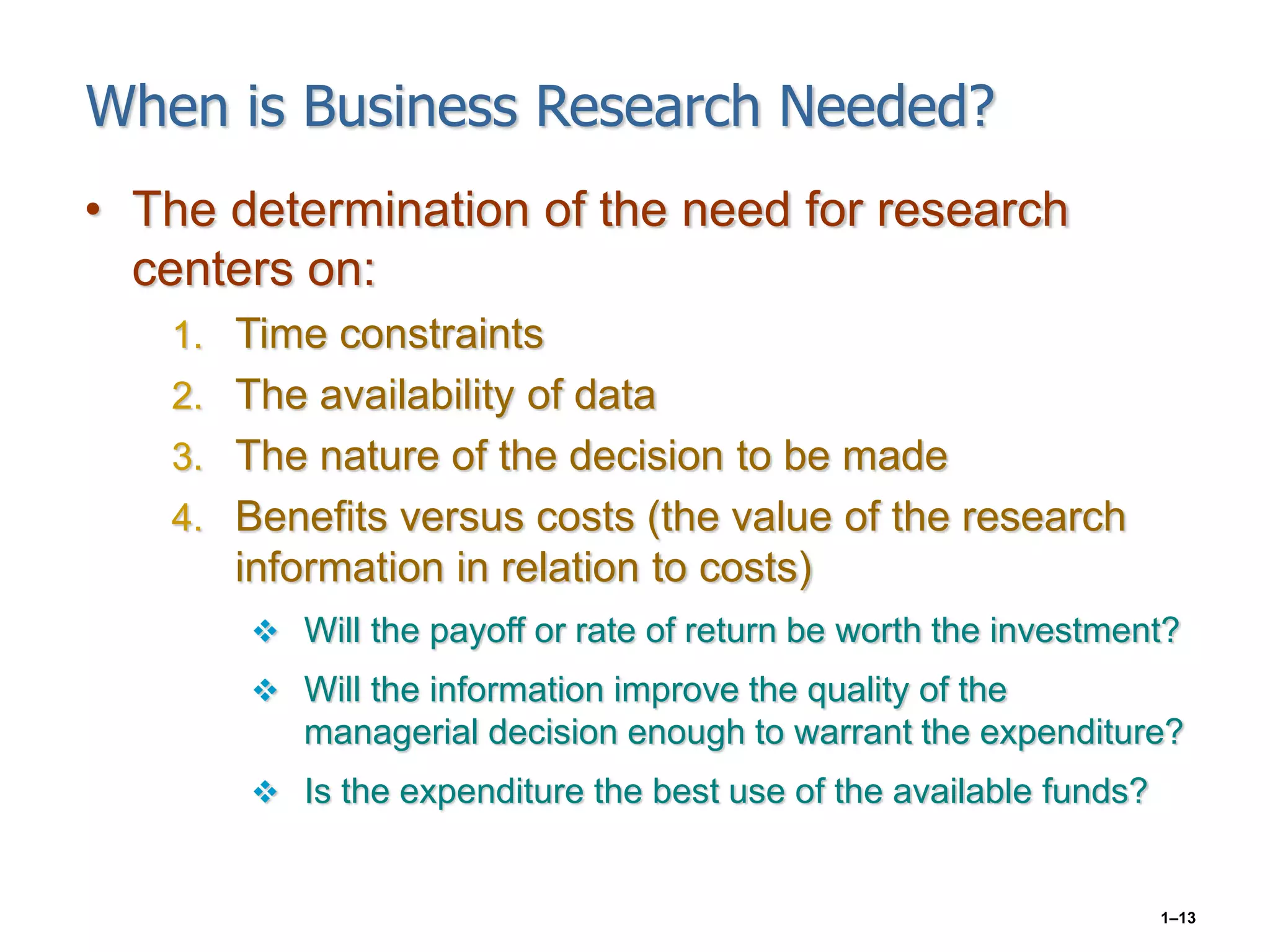 1–13
When is Business Research Needed?
• The determination of the need for research
centers on:
1. Time constraints
2. The availability of data
3. The nature of the decision to be made
4. Benefits versus costs (the value of the research
information in relation to costs)
 Will the payoff or rate of return be worth the investment?
 Will the information improve the quality of the
managerial decision enough to warrant the expenditure?
 Is the expenditure the best use of the available funds?
 
