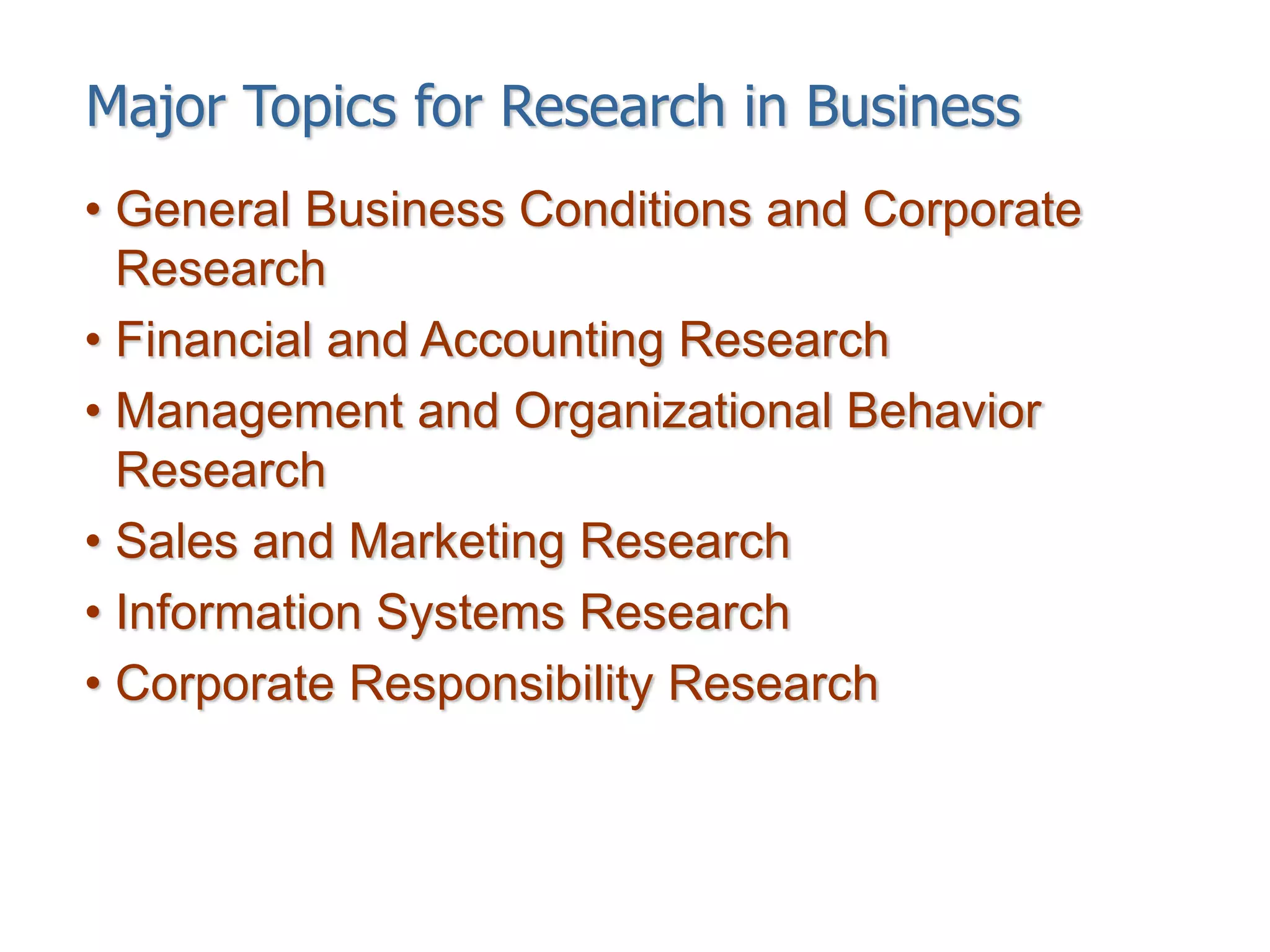 Major Topics for Research in Business
• General Business Conditions and Corporate
Research
• Financial and Accounting Research
• Management and Organizational Behavior
Research
• Sales and Marketing Research
• Information Systems Research
• Corporate Responsibility Research
 